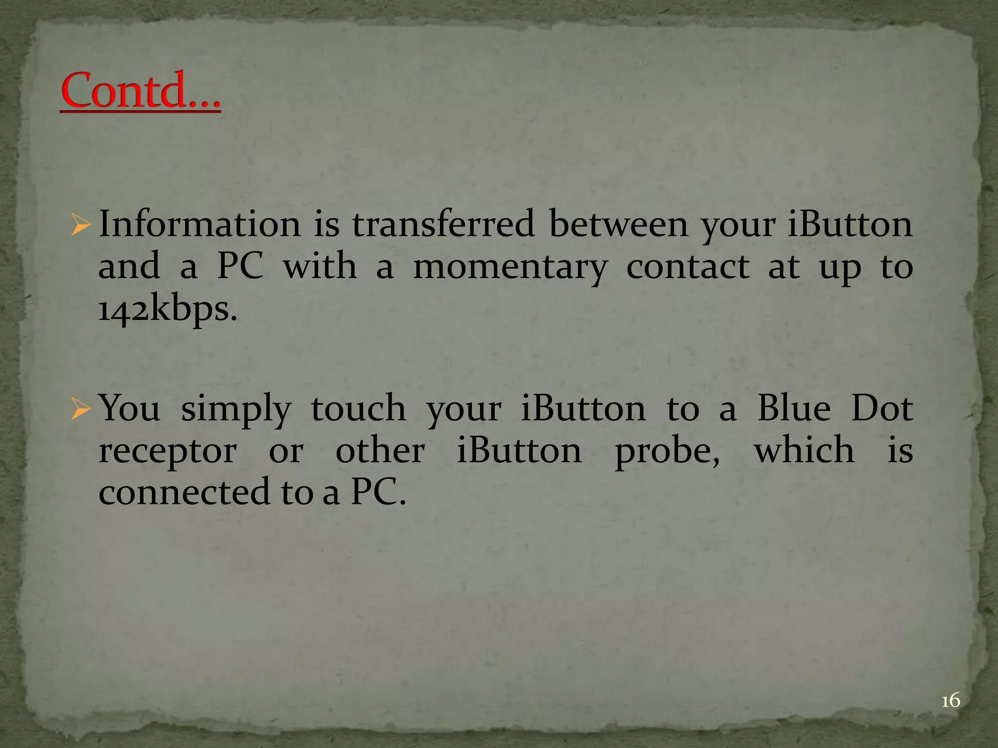 Information is transferred between your iButton
and a PC with a momentary contact at up to
142kbps.
You simply touch your iButton to a Blue Dot
receptor or other iButton probe, which is
connected to a PC.
16
 