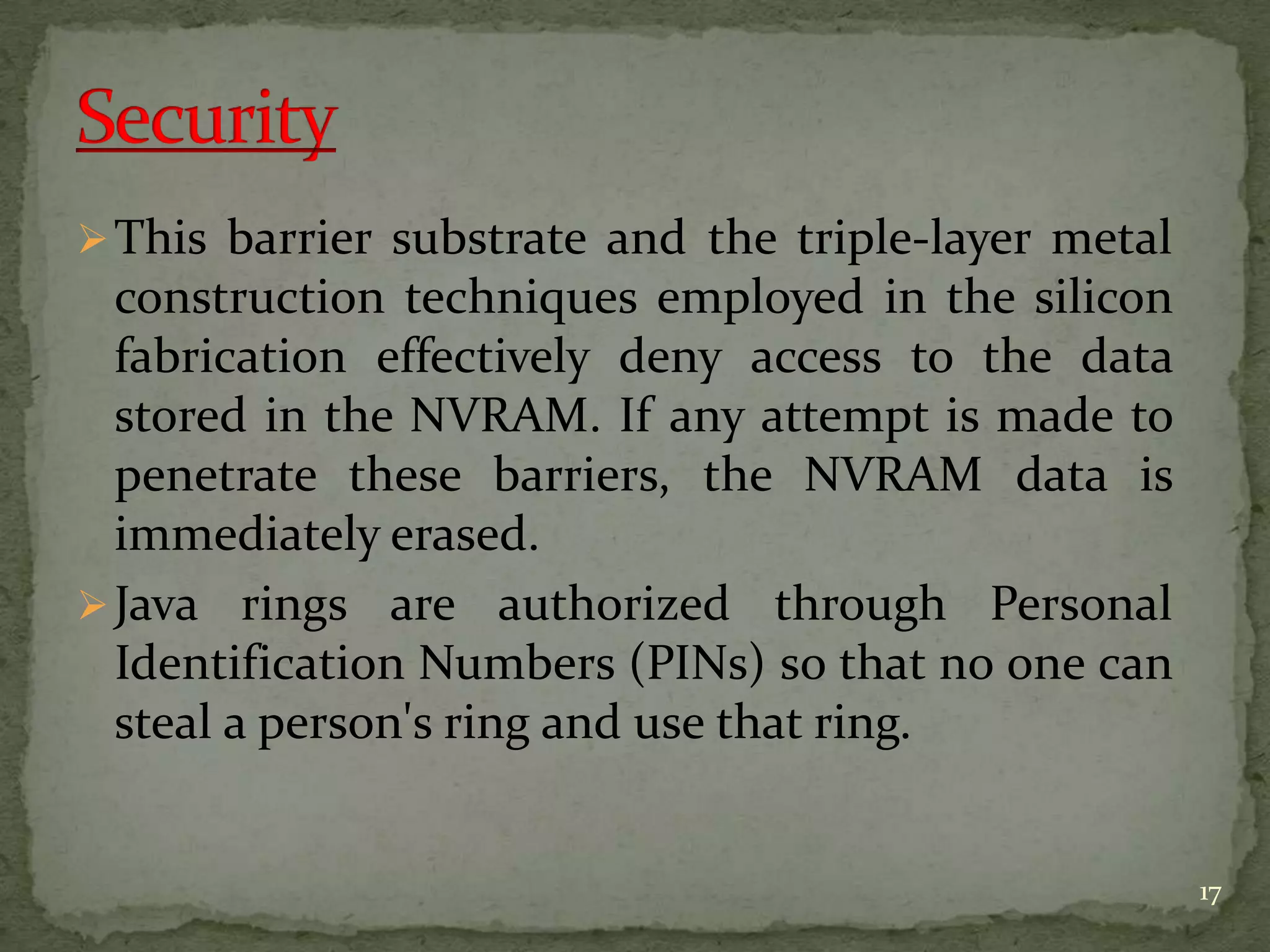 This barrier substrate and the triple-layer metal
construction techniques employed in the silicon
fabrication effectively deny access to the data
stored in the NVRAM. If any attempt is made to
penetrate these barriers, the NVRAM data is
immediately erased.
Java rings are authorized through Personal
Identification Numbers (PINs) so that no one can
steal a person's ring and use that ring.
17
 