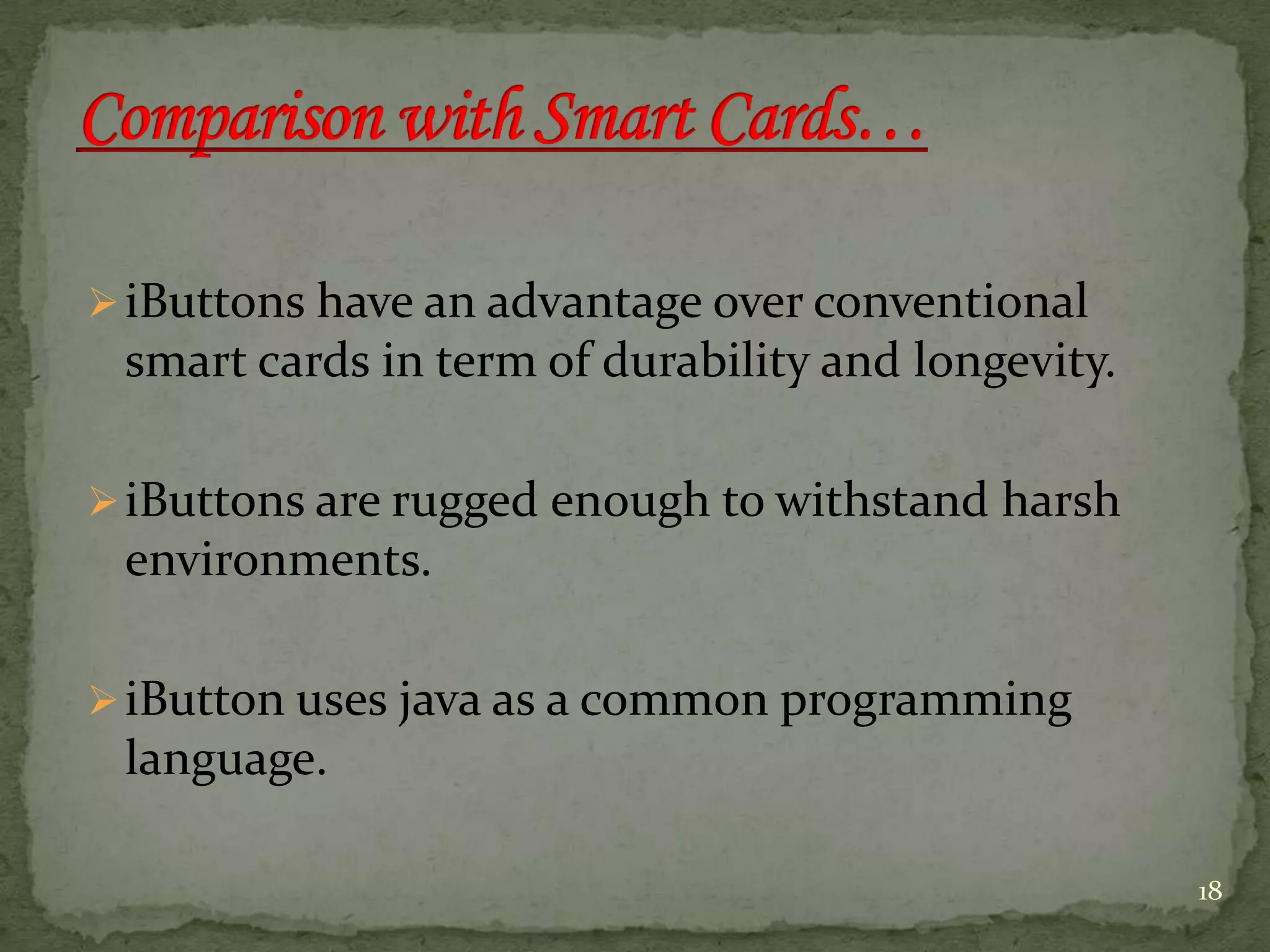 iButtons have an advantage over conventional
smart cards in term of durability and longevity.
iButtons are rugged enough to withstand harsh
environments.
iButton uses java as a common programming
language.
18
 