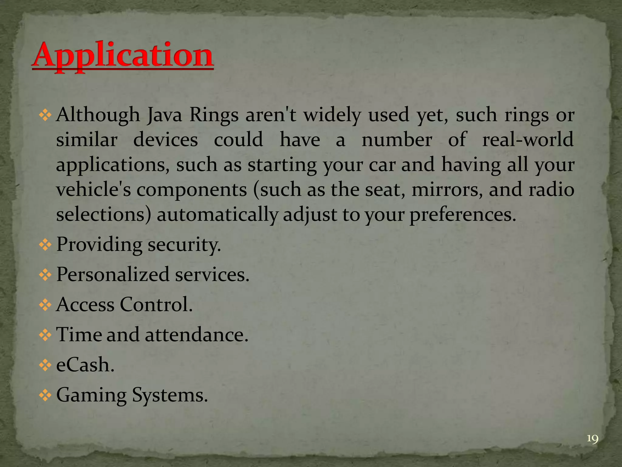  Although Java Rings aren't widely used yet, such rings or
similar devices could have a number of real-world
applications, such as starting your car and having all your
vehicle's components (such as the seat, mirrors, and radio
selections) automatically adjust to your preferences.
 Providing security.
 Personalized services.
 Access Control.
 Time and attendance.
 eCash.
 Gaming Systems.
19
 