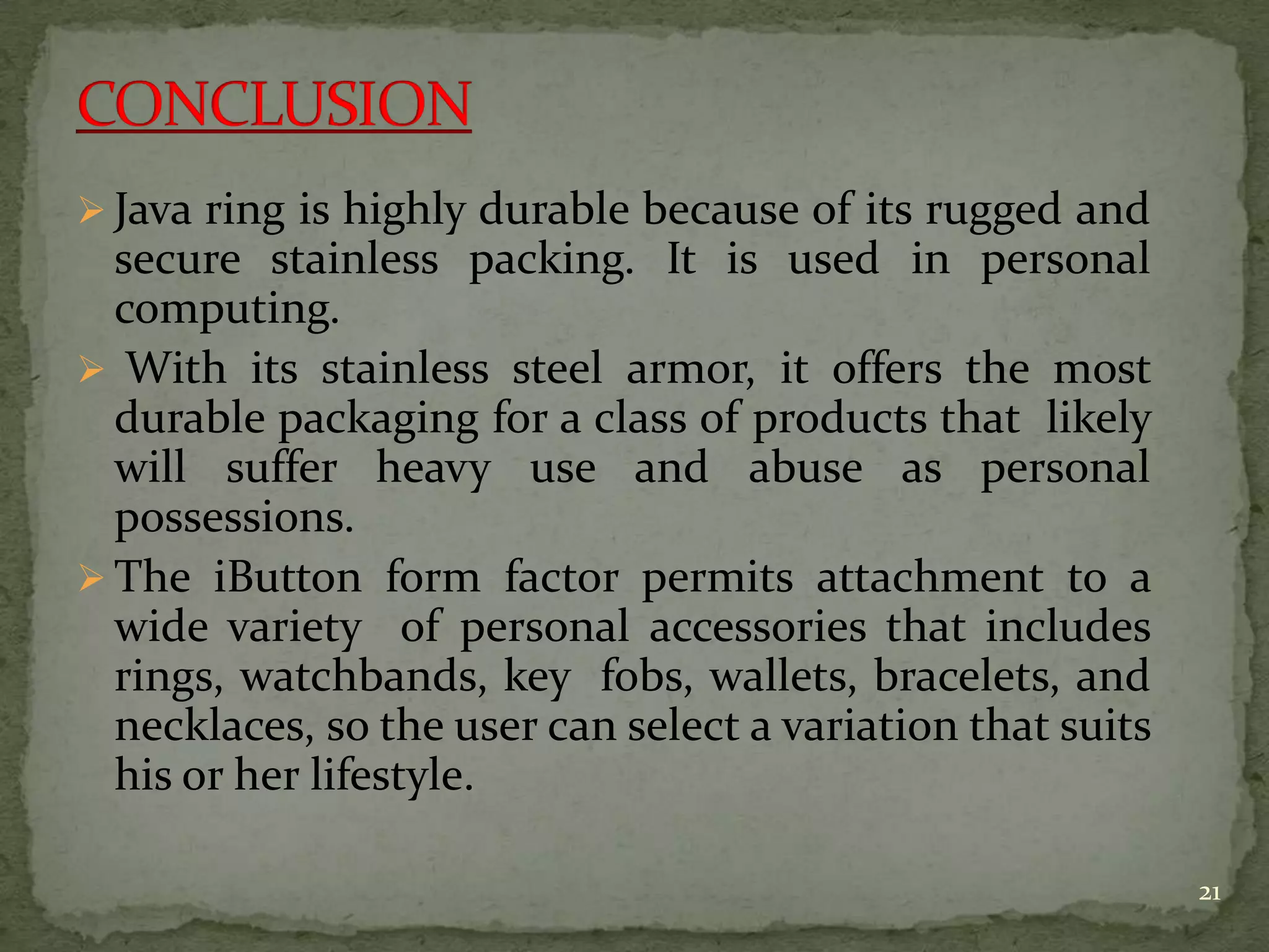  Java ring is highly durable because of its rugged and
secure stainless packing. It is used in personal
computing.
 With its stainless steel armor, it offers the most
durable packaging for a class of products that likely
will suffer heavy use and abuse as personal
possessions.
 The iButton form factor permits attachment to a
wide variety of personal accessories that includes
rings, watchbands, key fobs, wallets, bracelets, and
necklaces, so the user can select a variation that suits
his or her lifestyle.
21
 