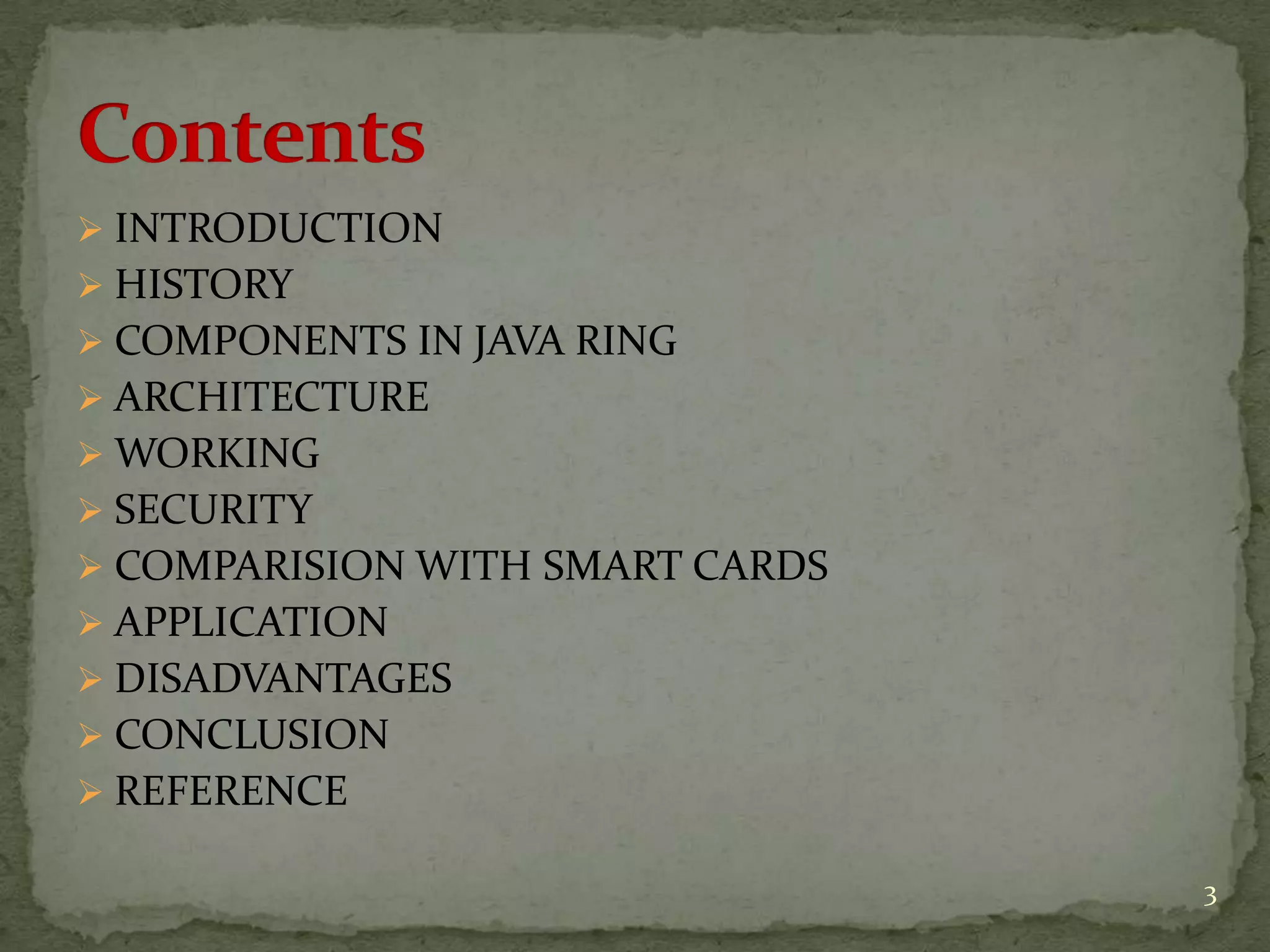  INTRODUCTION
 HISTORY
 COMPONENTS IN JAVA RING
 ARCHITECTURE
 WORKING
 SECURITY
 COMPARISION WITH SMART CARDS
 APPLICATION
 DISADVANTAGES
 CONCLUSION
 REFERENCE
3
 