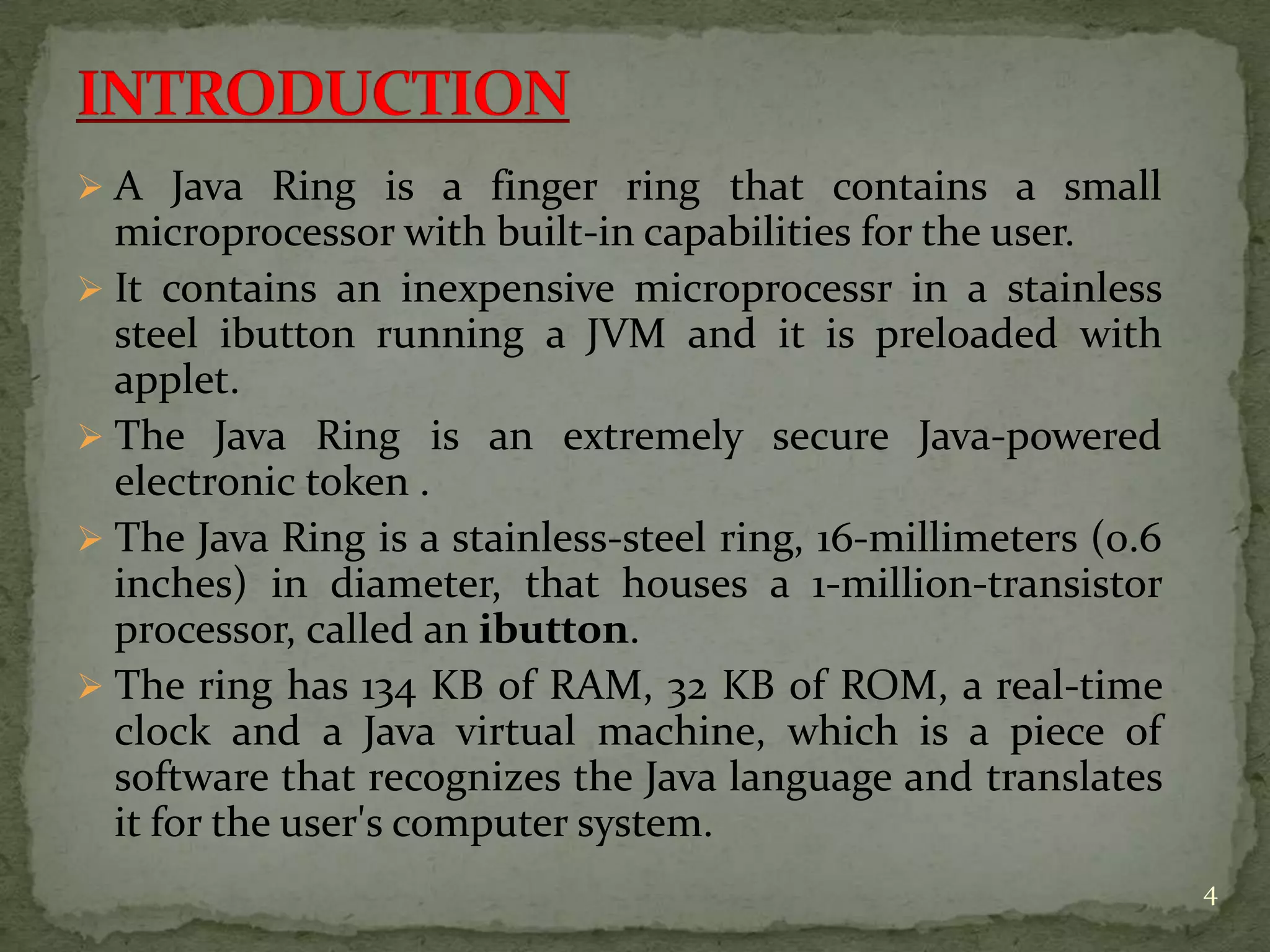 4
 A Java Ring is a finger ring that contains a small
microprocessor with built-in capabilities for the user.
 It contains an inexpensive microprocessr in a stainless
steel ibutton running a JVM and it is preloaded with
applet.
 The Java Ring is an extremely secure Java-powered
electronic token .
 The Java Ring is a stainless-steel ring, 16-millimeters (0.6
inches) in diameter, that houses a 1-million-transistor
processor, called an ibutton.
 The ring has 134 KB of RAM, 32 KB of ROM, a real-time
clock and a Java virtual machine, which is a piece of
software that recognizes the Java language and translates
it for the user's computer system.
 