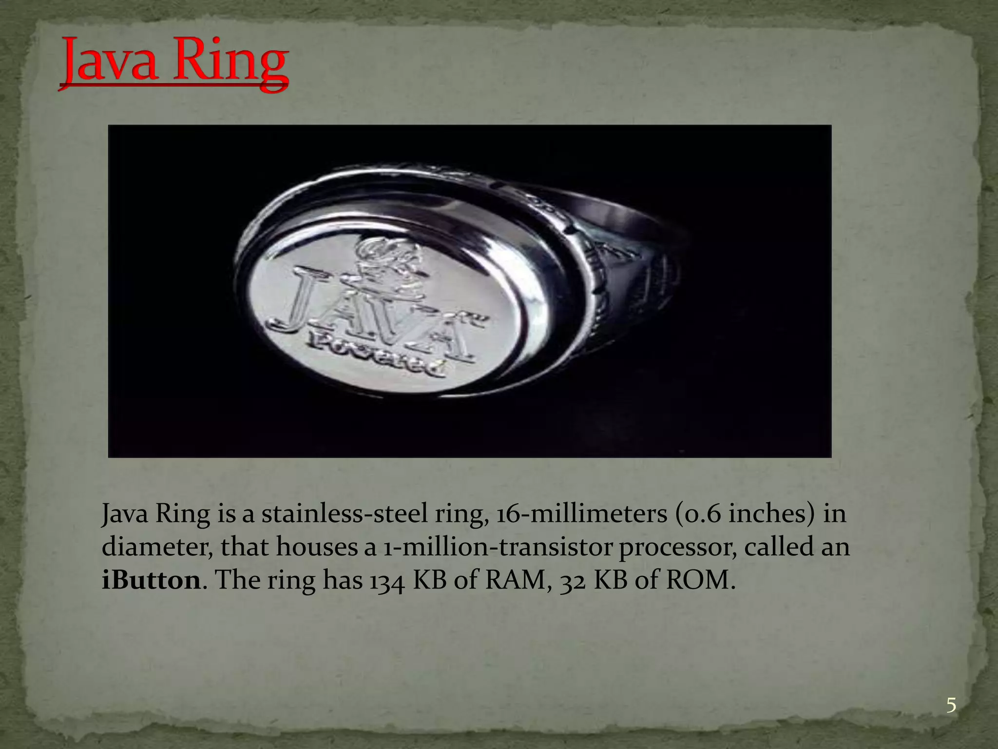Java Ring is a stainless-steel ring, 16-millimeters (0.6 inches) in
diameter, that houses a 1-million-transistor processor, called an
iButton. The ring has 134 KB of RAM, 32 KB of ROM.
5
 