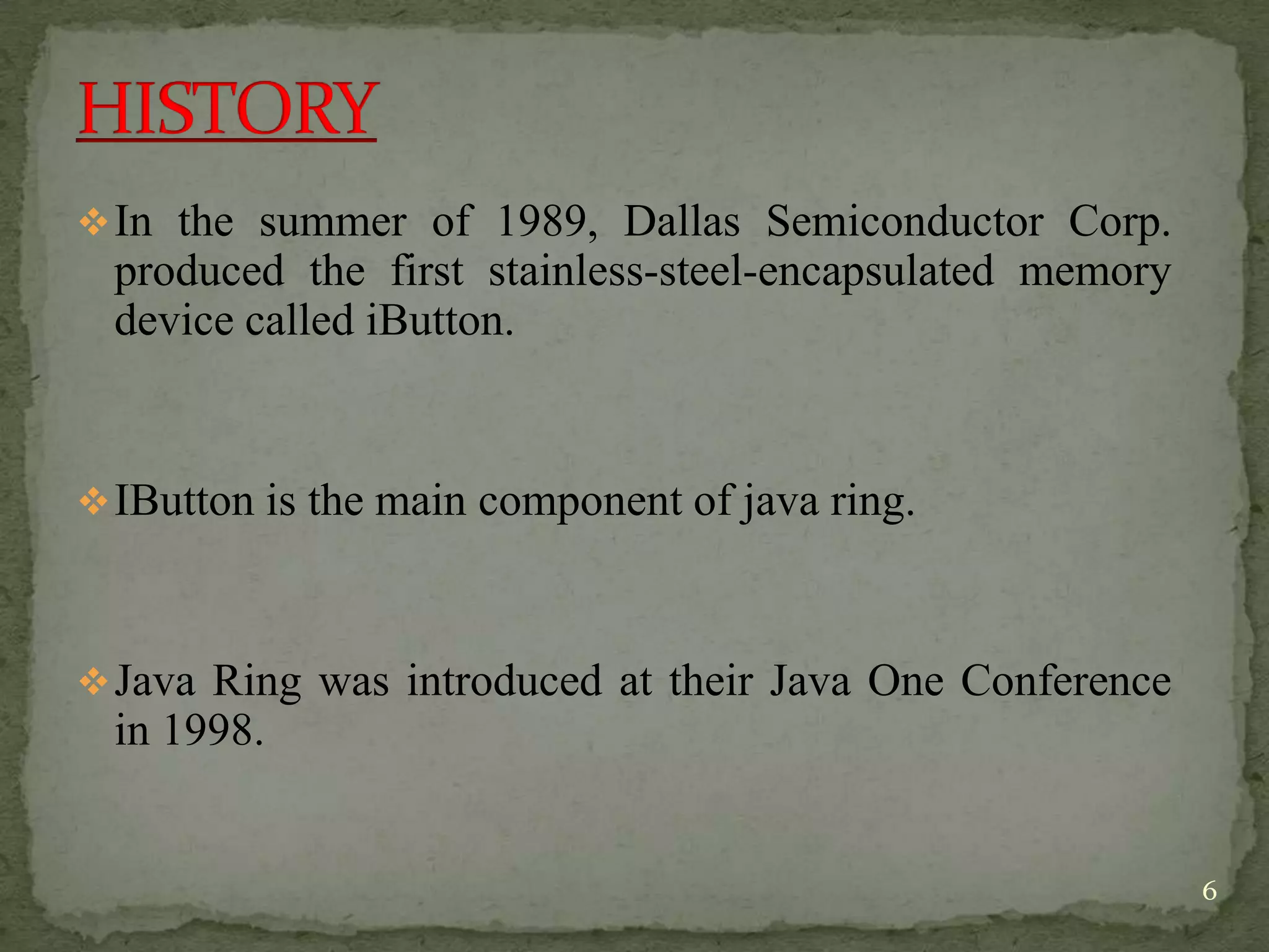 In the summer of 1989, Dallas Semiconductor Corp.
produced the first stainless-steel-encapsulated memory
device called iButton.
IButton is the main component of java ring.
Java Ring was introduced at their Java One Conference
in 1998.
6
 