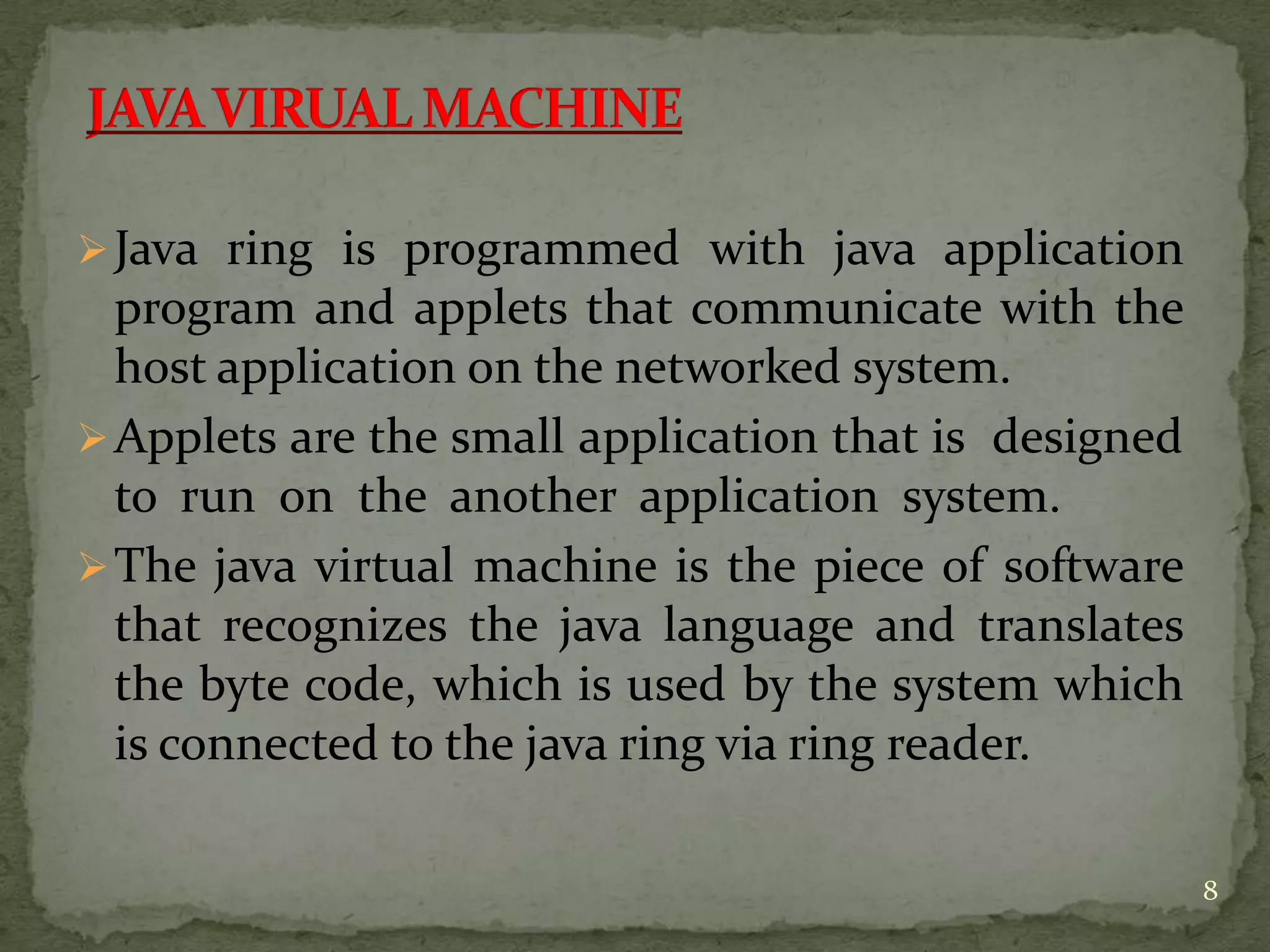 Java ring is programmed with java application
program and applets that communicate with the
host application on the networked system.
Applets are the small application that is designed
to run on the another application system.
The java virtual machine is the piece of software
that recognizes the java language and translates
the byte code, which is used by the system which
is connected to the java ring via ring reader.
8
 