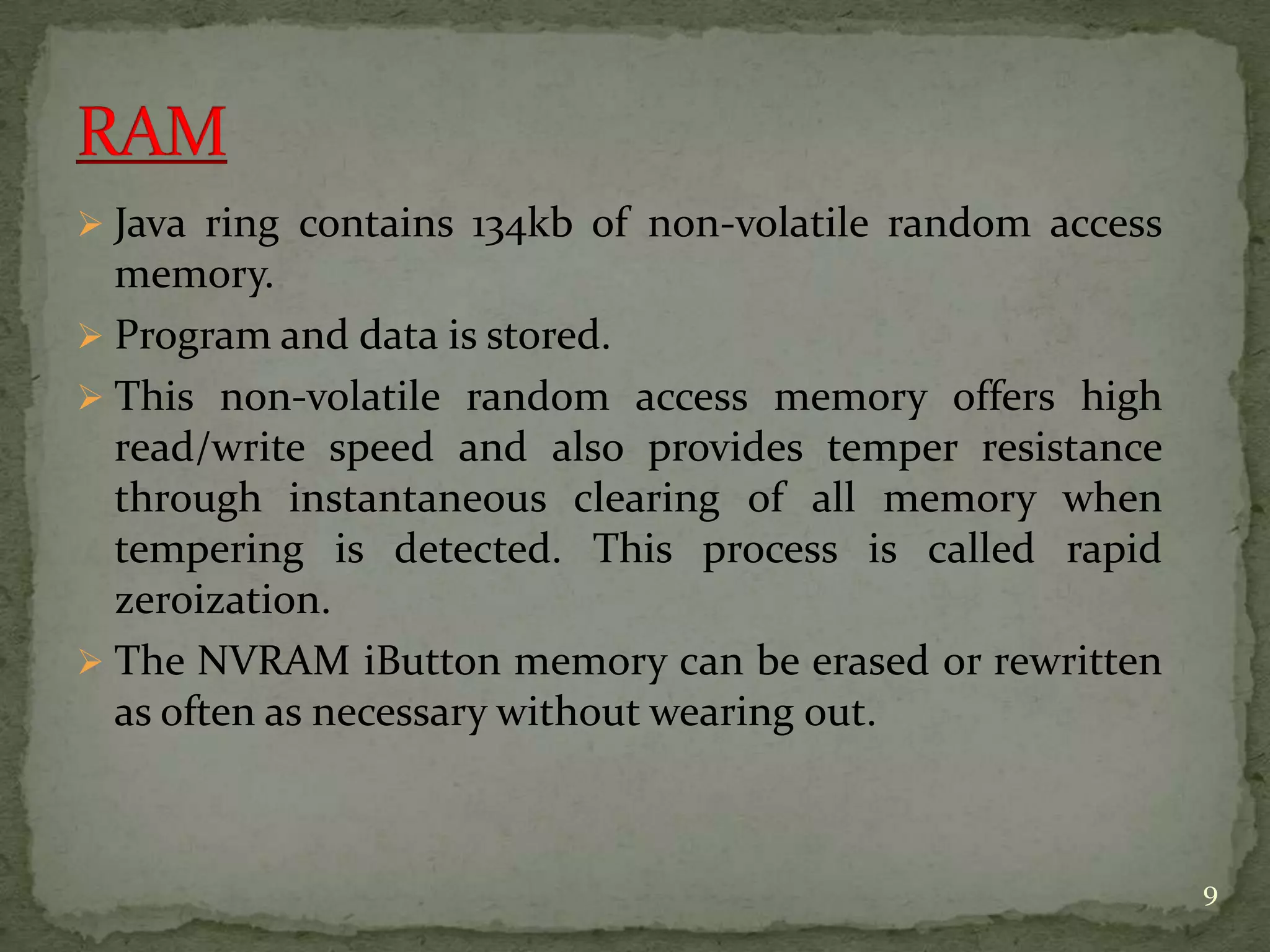  Java ring contains 134kb of non-volatile random access
memory.
 Program and data is stored.
 This non-volatile random access memory offers high
read/write speed and also provides temper resistance
through instantaneous clearing of all memory when
tempering is detected. This process is called rapid
zeroization.
 The NVRAM iButton memory can be erased or rewritten
as often as necessary without wearing out.
9
 