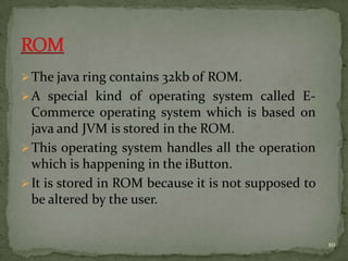 The java ring contains 32kb of ROM.
A special kind of operating system called E-
Commerce operating system which is based on
java and JVM is stored in the ROM.
This operating system handles all the operation
which is happening in the iButton.
It is stored in ROM because it is not supposed to
be altered by the user.
10
 
