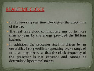  In the java ring real time clock gives the exact time
of the day.
 The real time clock continuously run up to more
than 10 years by the energy provided the lithium
backup.
 In addition, the processor itself is driven by an
unstabilized ring oscillator operating over a range of
10 to 20 megahertz, so that the clock frequency of
the processor is not constant and cannot be
determined by external means.
11
 