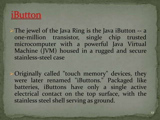 The jewel of the Java Ring is the Java iButton -- a
one-million transistor, single chip trusted
microcomputer with a powerful Java Virtual
Machine (JVM) housed in a rugged and secure
stainless-steel case
Originally called "touch memory" devices, they
were later renamed "iButtons." Packaged like
batteries, iButtons have only a single active
electrical contact on the top surface, with the
stainless steel shell serving as ground.
12
 
