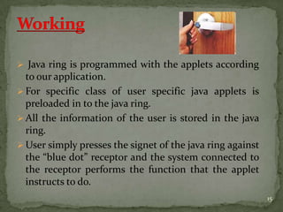  Java ring is programmed with the applets according
to our application.
 For specific class of user specific java applets is
preloaded in to the java ring.
 All the information of the user is stored in the java
ring.
 User simply presses the signet of the java ring against
the “blue dot” receptor and the system connected to
the receptor performs the function that the applet
instructs to do.
15
 