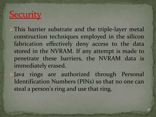 This barrier substrate and the triple-layer metal
construction techniques employed in the silicon
fabrication effectively deny access to the data
stored in the NVRAM. If any attempt is made to
penetrate these barriers, the NVRAM data is
immediately erased.
Java rings are authorized through Personal
Identification Numbers (PINs) so that no one can
steal a person's ring and use that ring.
17
 