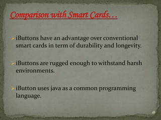 iButtons have an advantage over conventional
smart cards in term of durability and longevity.
iButtons are rugged enough to withstand harsh
environments.
iButton uses java as a common programming
language.
18
 