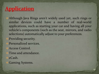  Although Java Rings aren't widely used yet, such rings or
similar devices could have a number of real-world
applications, such as starting your car and having all your
vehicle's components (such as the seat, mirrors, and radio
selections) automatically adjust to your preferences.
 Providing security.
 Personalized services.
 Access Control.
 Time and attendance.
 eCash.
 Gaming Systems.
19
 