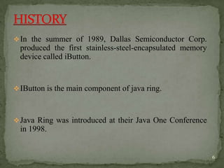 In the summer of 1989, Dallas Semiconductor Corp.
produced the first stainless-steel-encapsulated memory
device called iButton.
IButton is the main component of java ring.
Java Ring was introduced at their Java One Conference
in 1998.
6
 