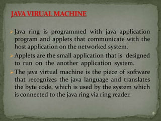 Java ring is programmed with java application
program and applets that communicate with the
host application on the networked system.
Applets are the small application that is designed
to run on the another application system.
The java virtual machine is the piece of software
that recognizes the java language and translates
the byte code, which is used by the system which
is connected to the java ring via ring reader.
8
 