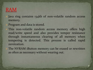  Java ring contains 134kb of non-volatile random access
memory.
 Program and data is stored.
 This non-volatile random access memory offers high
read/write speed and also provides temper resistance
through instantaneous clearing of all memory when
tempering is detected. This process is called rapid
zeroization.
 The NVRAM iButton memory can be erased or rewritten
as often as necessary without wearing out.
9
 