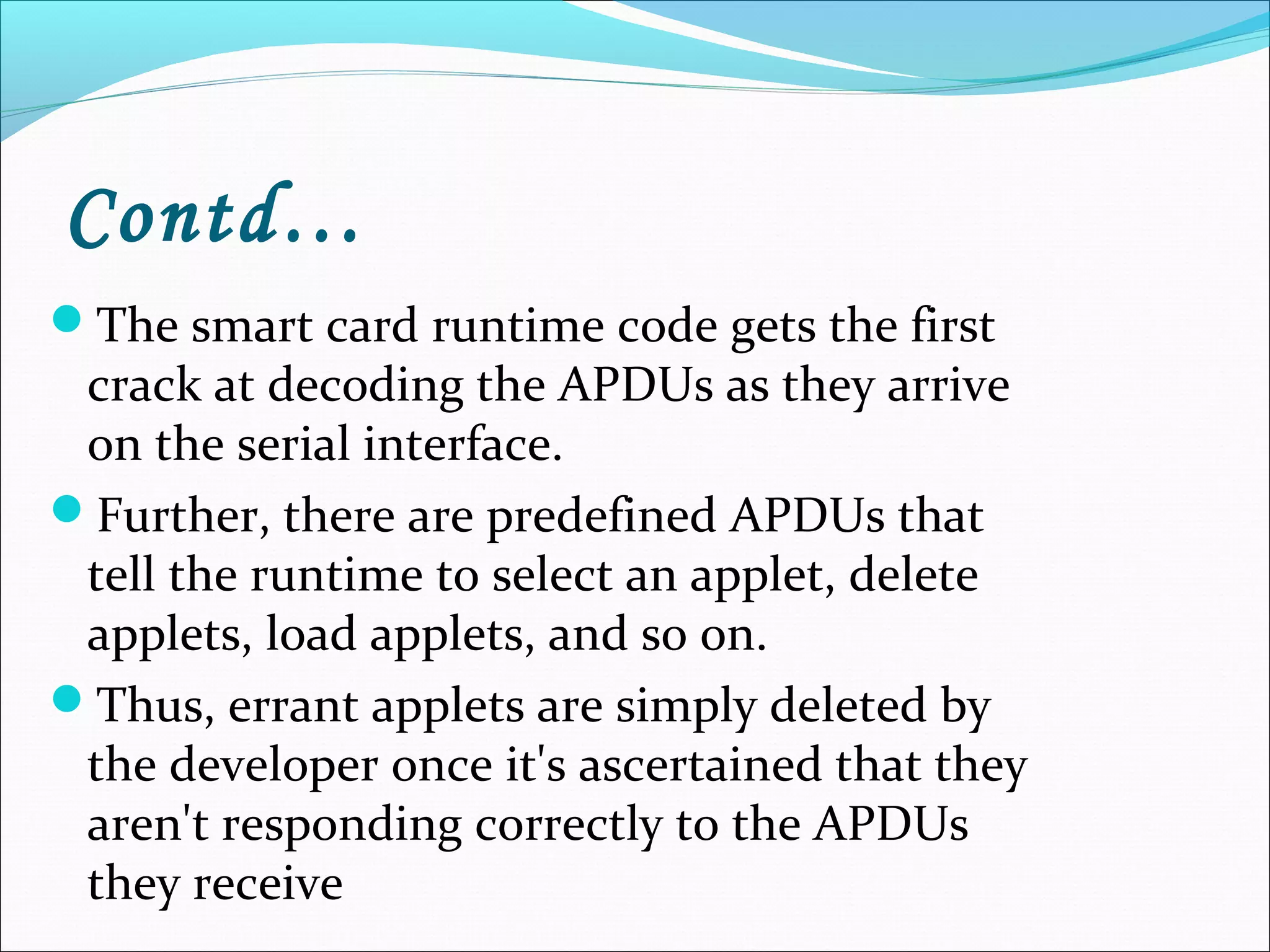Contd…
The smart card runtime code gets the first
crack at decoding the APDUs as they arrive
on the serial interface.
Further, there are predefined APDUs that
tell the runtime to select an applet, delete
applets, load applets, and so on.
Thus, errant applets are simply deleted by
the developer once it's ascertained that they
aren't responding correctly to the APDUs
they receive
 