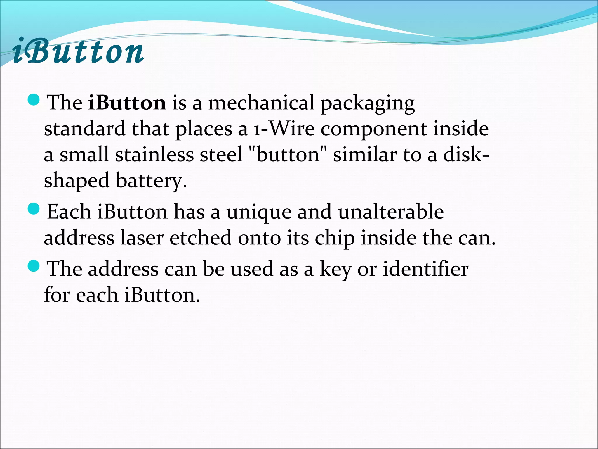 iButton
The iButton is a mechanical packaging
standard that places a 1-Wire component inside
a small stainless steel "button" similar to a disk-
shaped battery.
Each iButton has a unique and unalterable
address laser etched onto its chip inside the can.
The address can be used as a key or identifier
for each iButton.
 