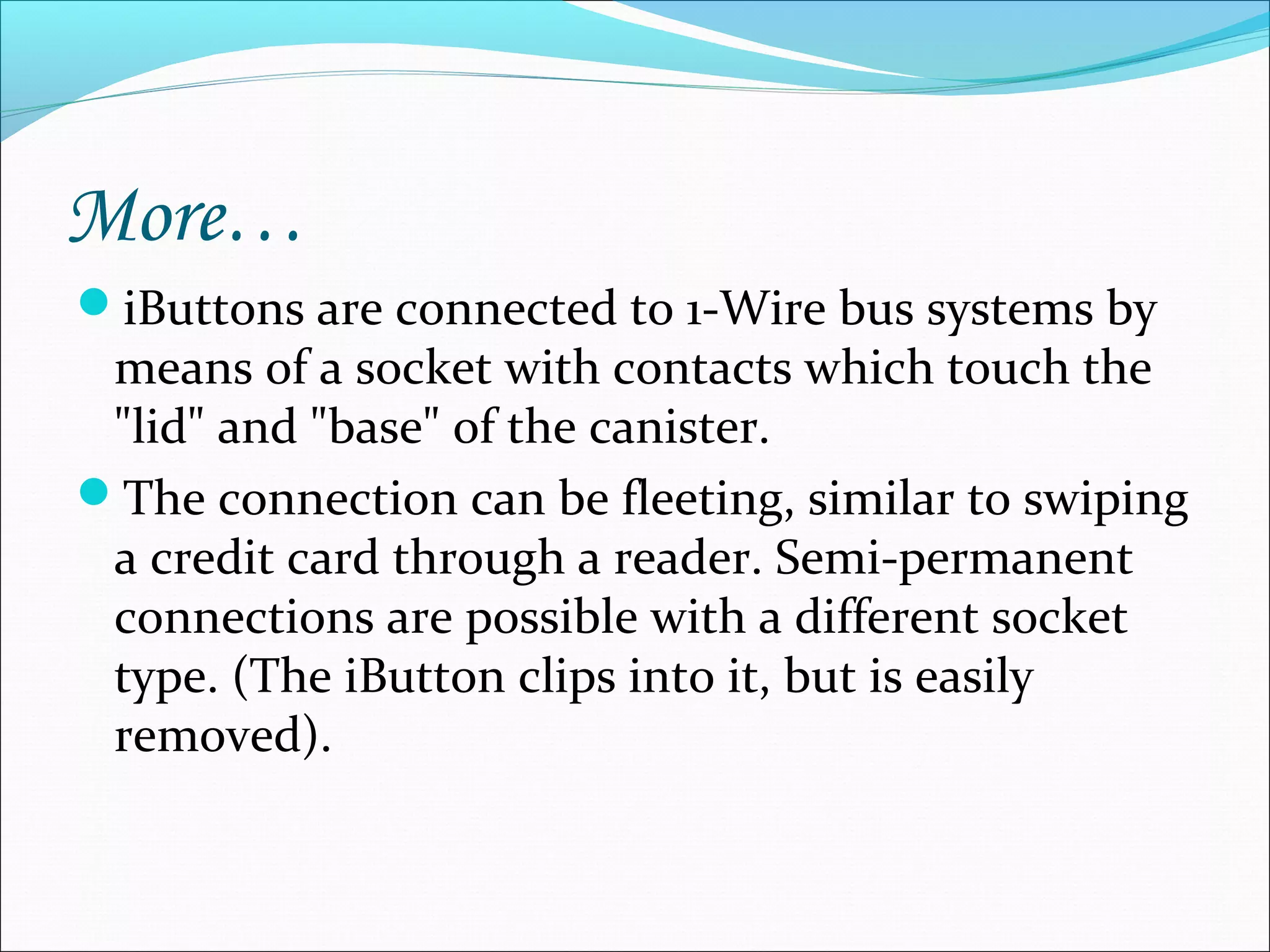 More…
iButtons are connected to 1-Wire bus systems by
means of a socket with contacts which touch the
"lid" and "base" of the canister.
The connection can be fleeting, similar to swiping
a credit card through a reader. Semi-permanent
connections are possible with a different socket
type. (The iButton clips into it, but is easily
removed).
 