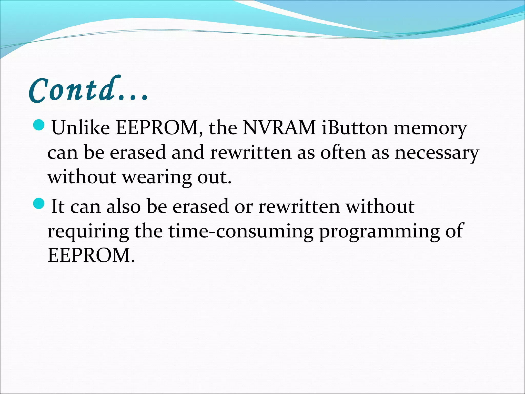 Contd…
Unlike EEPROM, the NVRAM iButton memory
can be erased and rewritten as often as necessary
without wearing out.
It can also be erased or rewritten without
requiring the time-consuming programming of
EEPROM.
 
