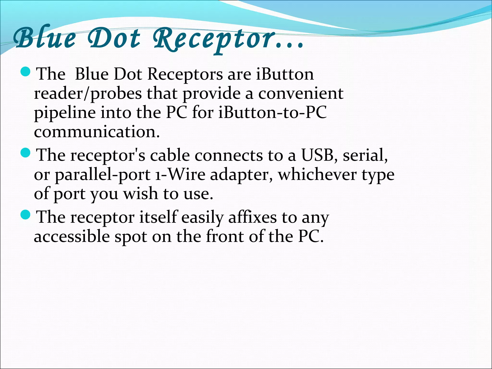 Blue Dot Receptor…
The Blue Dot Receptors are iButton
reader/probes that provide a convenient
pipeline into the PC for iButton-to-PC
communication.
The receptor's cable connects to a USB, serial,
or parallel-port 1-Wire adapter, whichever type
of port you wish to use.
The receptor itself easily affixes to any
accessible spot on the front of the PC.
 