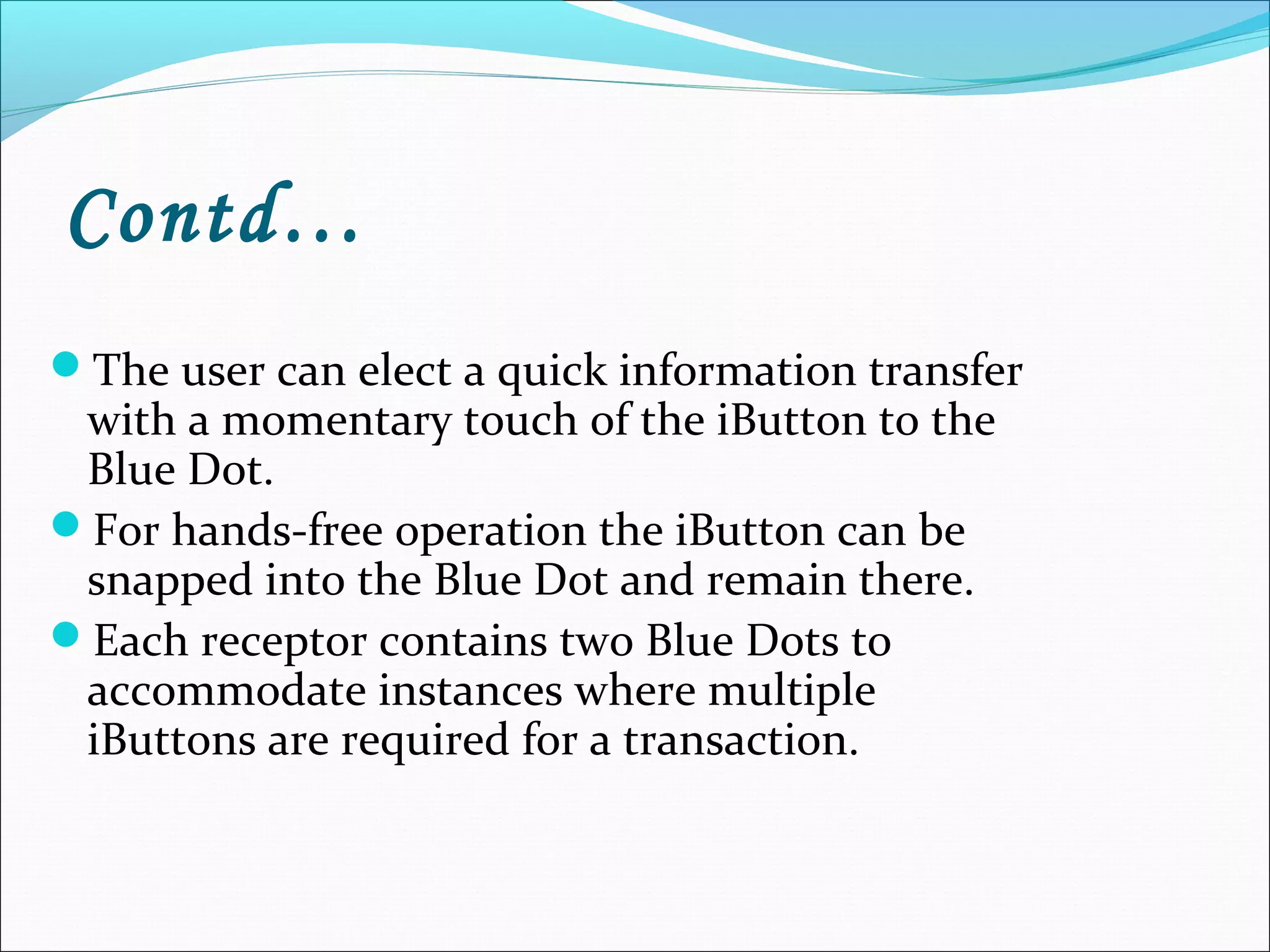 Contd…
The user can elect a quick information transfer
with a momentary touch of the iButton to the
Blue Dot.
For hands-free operation the iButton can be
snapped into the Blue Dot and remain there.
Each receptor contains two Blue Dots to
accommodate instances where multiple
iButtons are required for a transaction.
 
