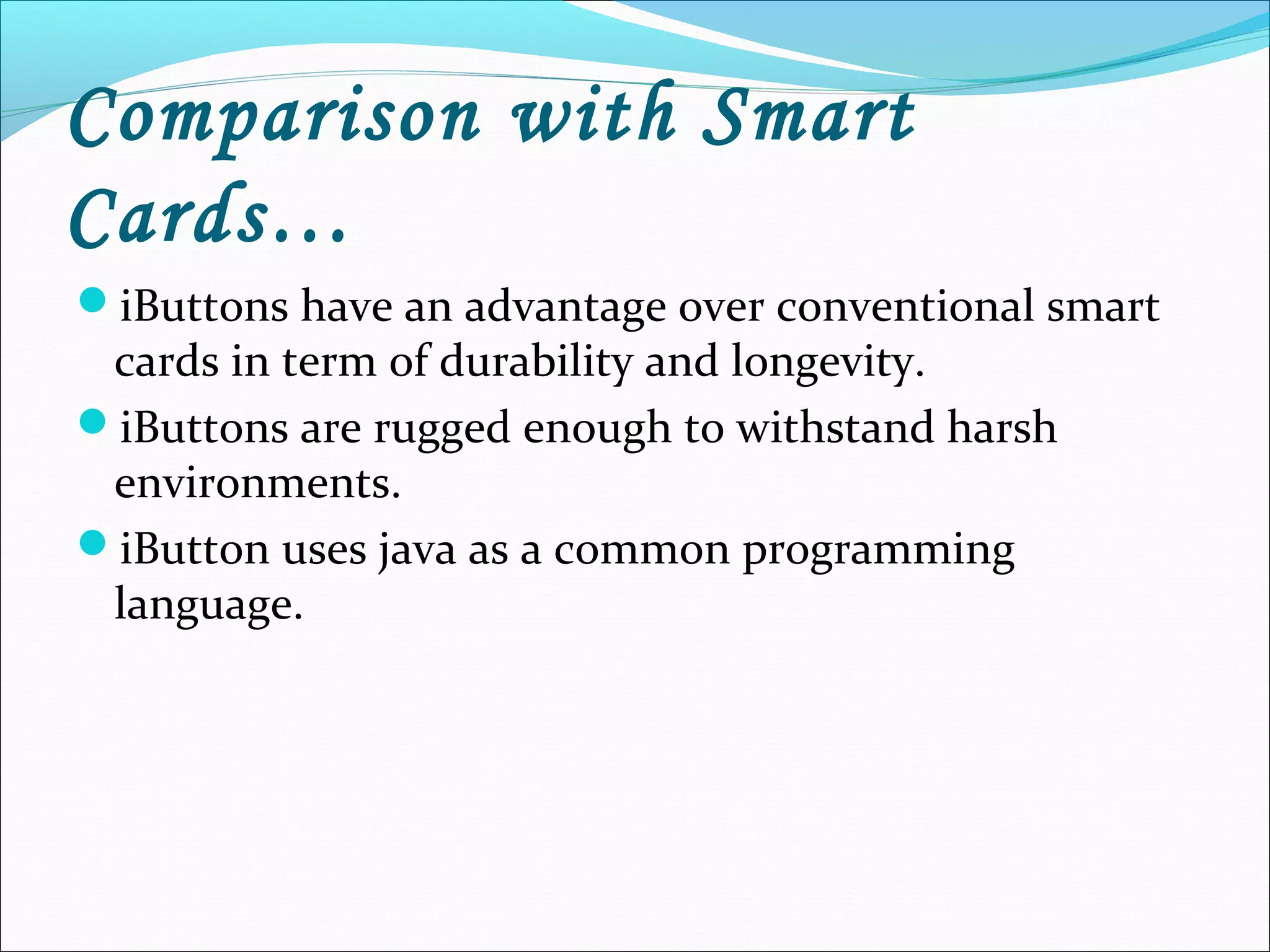 Comparison with Smart
Cards…
iButtons have an advantage over conventional smart
cards in term of durability and longevity.
iButtons are rugged enough to withstand harsh
environments.
iButton uses java as a common programming
language.
 