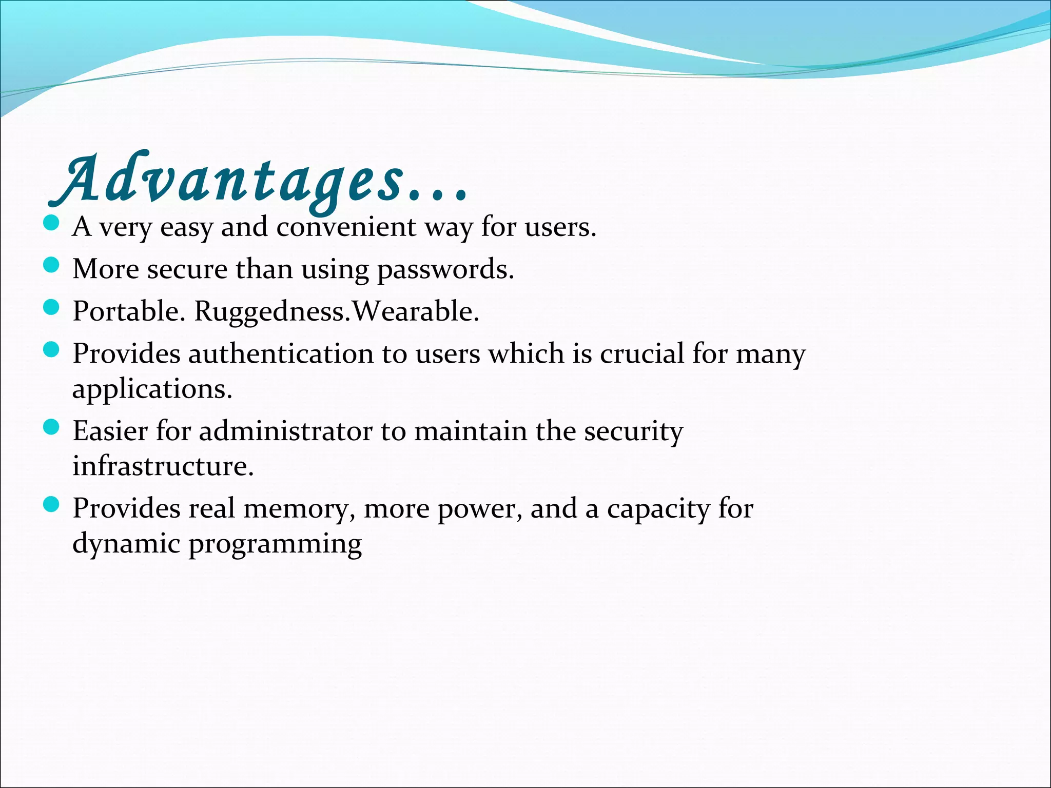 Advantages…A very easy and convenient way for users.
More secure than using passwords.
Portable. Ruggedness.Wearable.
Provides authentication to users which is crucial for many
applications.
Easier for administrator to maintain the security
infrastructure.
Provides real memory, more power, and a capacity for
dynamic programming
 