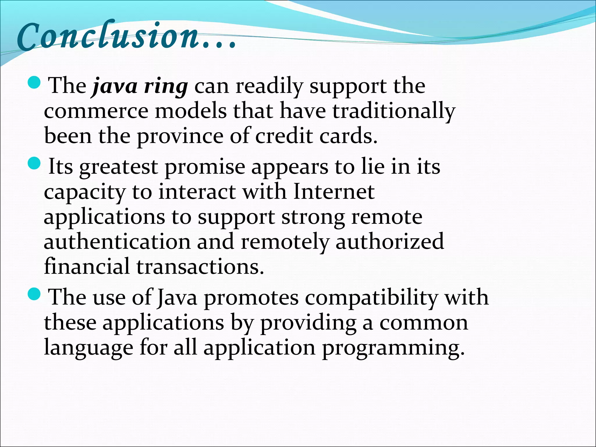 Conclusion…
The java ring can readily support the
commerce models that have traditionally
been the province of credit cards.
Its greatest promise appears to lie in its
capacity to interact with Internet
applications to support strong remote
authentication and remotely authorized
financial transactions.
The use of Java promotes compatibility with
these applications by providing a common
language for all application programming.
 