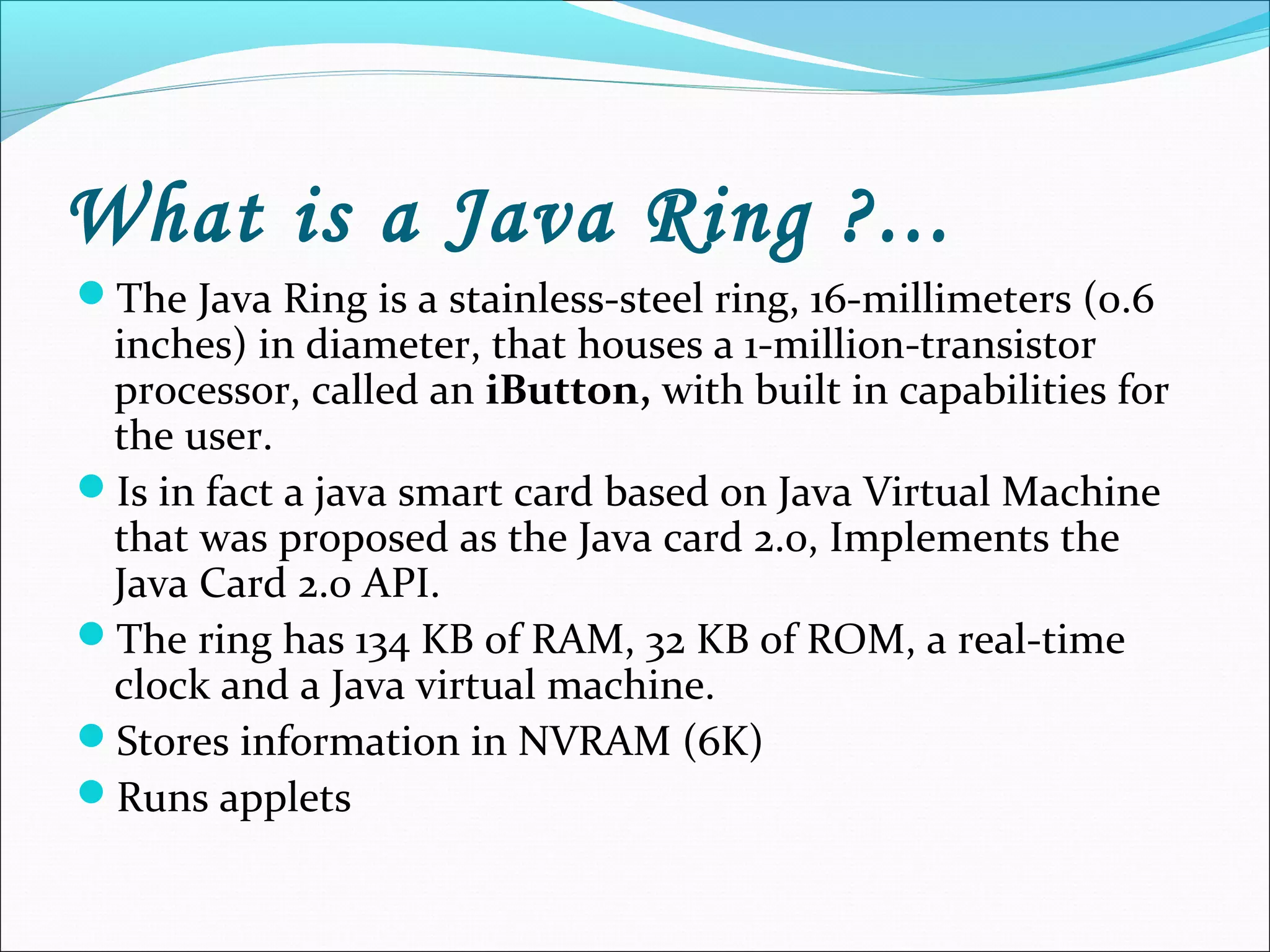 What is a Java Ring ?...
The Java Ring is a stainless-steel ring, 16-millimeters (0.6
inches) in diameter, that houses a 1-million-transistor
processor, called an iButton, with built in capabilities for
the user.
Is in fact a java smart card based on Java Virtual Machine
that was proposed as the Java card 2.0, Implements the
Java Card 2.0 API.
The ring has 134 KB of RAM, 32 KB of ROM, a real-time
clock and a Java virtual machine.
Stores information in NVRAM (6K)
Runs applets
 