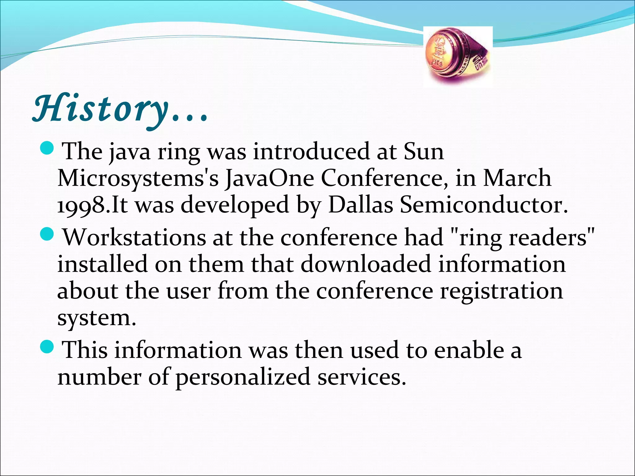 History…
The java ring was introduced at Sun
Microsystems's JavaOne Conference, in March
1998.It was developed by Dallas Semiconductor.
Workstations at the conference had "ring readers"
installed on them that downloaded information
about the user from the conference registration
system.
This information was then used to enable a
number of personalized services.
 