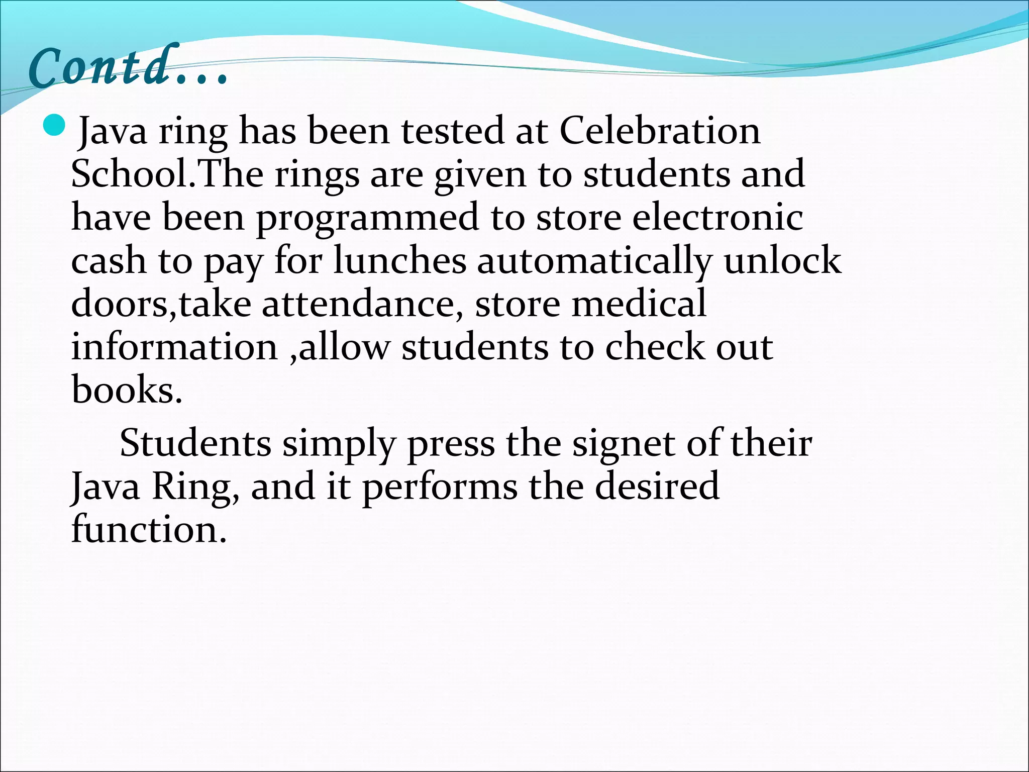 Contd…
Java ring has been tested at Celebration
School.The rings are given to students and
have been programmed to store electronic
cash to pay for lunches automatically unlock
doors,take attendance, store medical
information ,allow students to check out
books.
Students simply press the signet of their
Java Ring, and it performs the desired
function.
 
