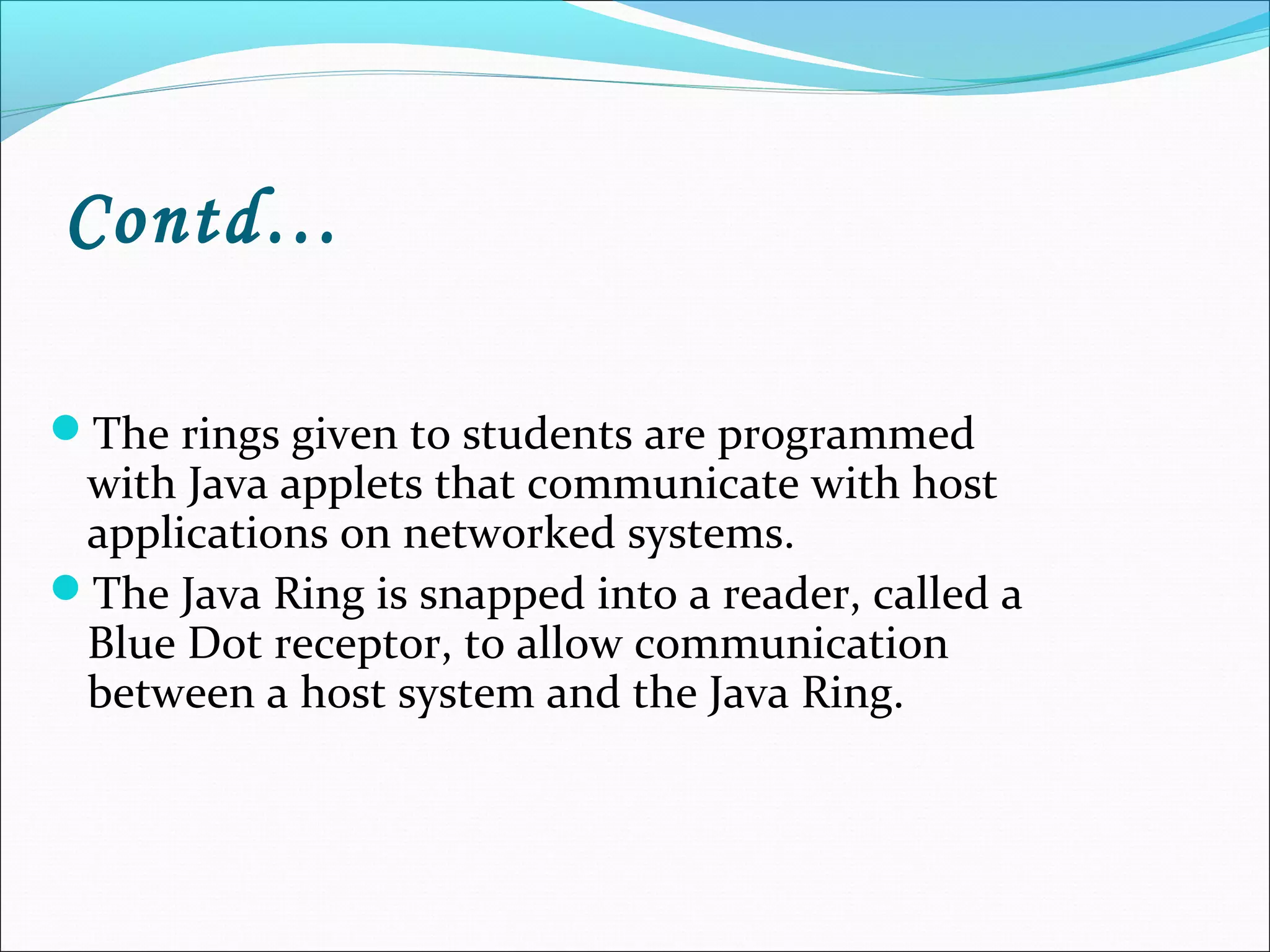 Contd…
The rings given to students are programmed
with Java applets that communicate with host
applications on networked systems.
The Java Ring is snapped into a reader, called a
Blue Dot receptor, to allow communication
between a host system and the Java Ring.
 