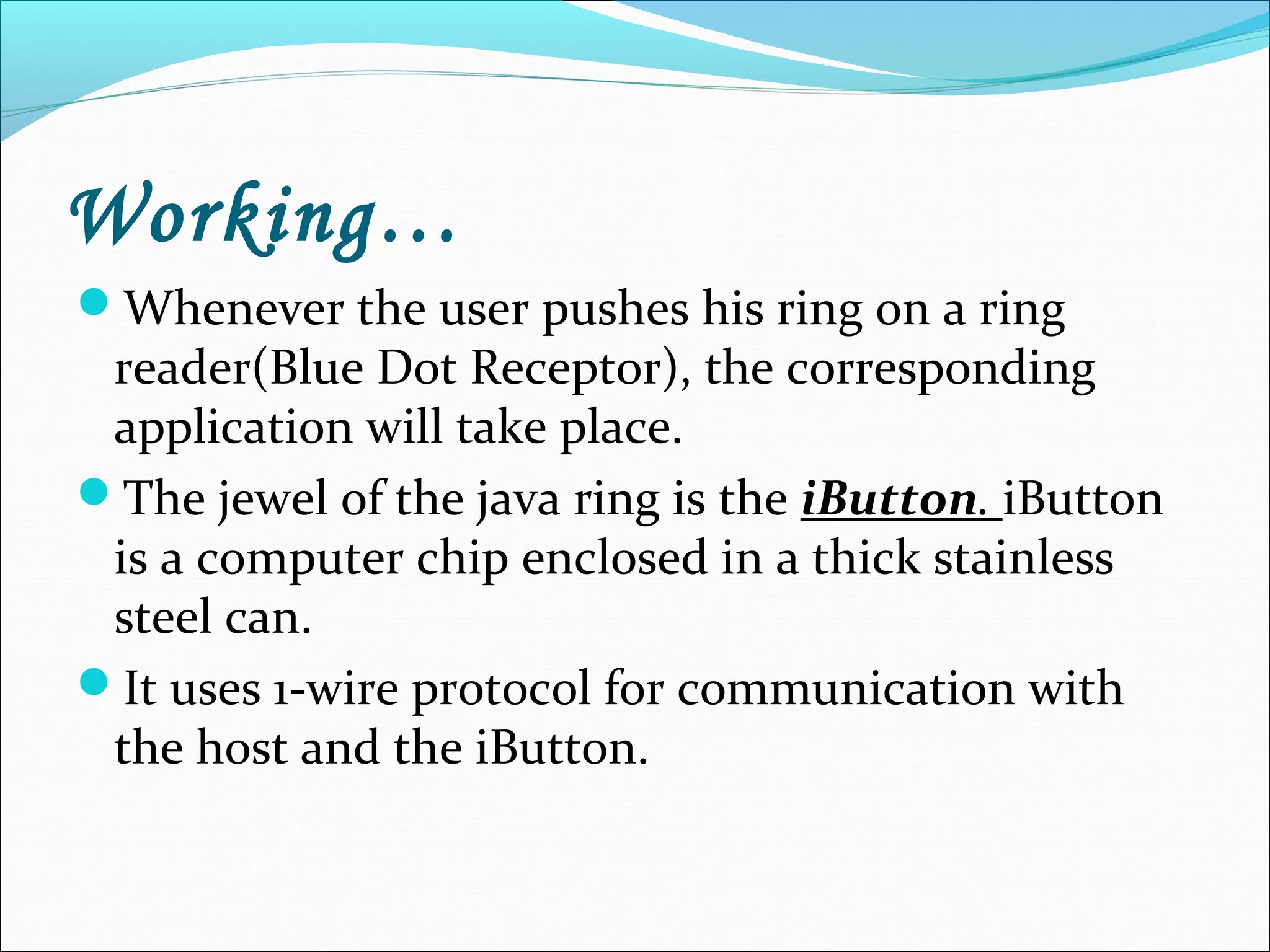 Working…
Whenever the user pushes his ring on a ring
reader(Blue Dot Receptor), the corresponding
application will take place.
The jewel of the java ring is the iButton. iButton
is a computer chip enclosed in a thick stainless
steel can.
It uses 1-wire protocol for communication with
the host and the iButton.
 