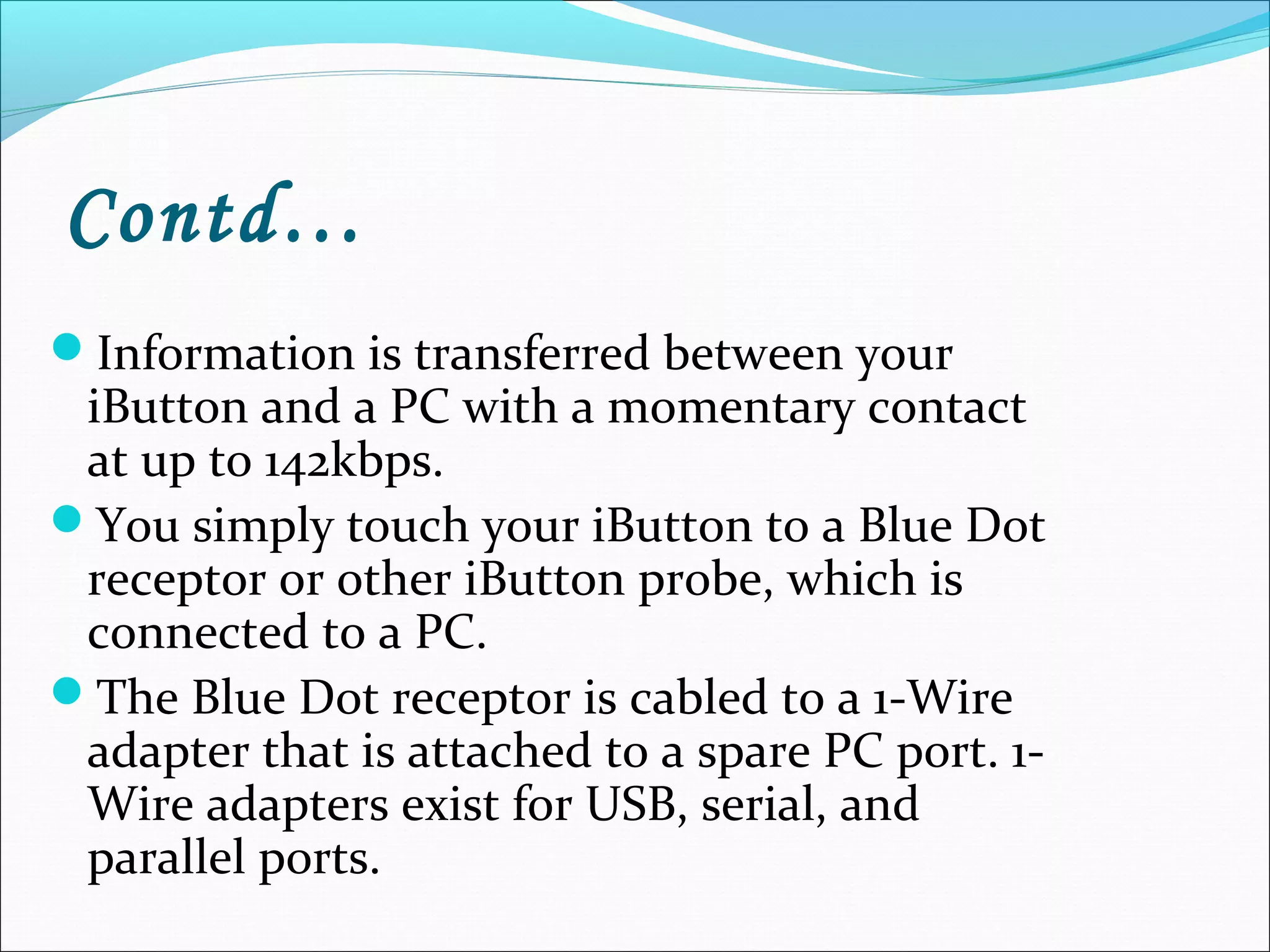 Contd…
Information is transferred between your
iButton and a PC with a momentary contact
at up to 142kbps.
You simply touch your iButton to a Blue Dot
receptor or other iButton probe, which is
connected to a PC.
The Blue Dot receptor is cabled to a 1-Wire
adapter that is attached to a spare PC port. 1-
Wire adapters exist for USB, serial, and
parallel ports.
 