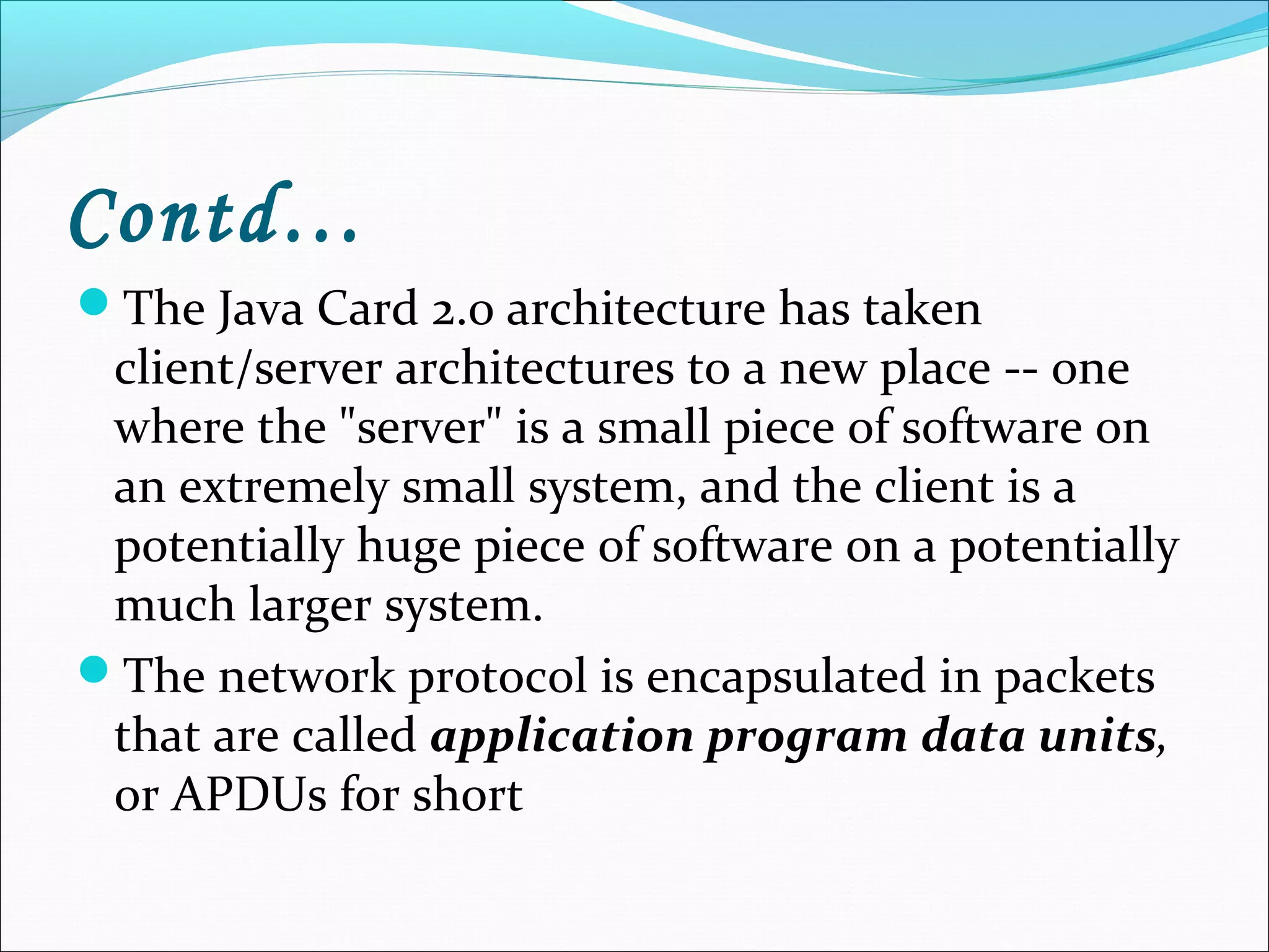 Contd…
The Java Card 2.0 architecture has taken
client/server architectures to a new place -- one
where the "server" is a small piece of software on
an extremely small system, and the client is a
potentially huge piece of software on a potentially
much larger system.
The network protocol is encapsulated in packets
that are called application program data units,
or APDUs for short
 