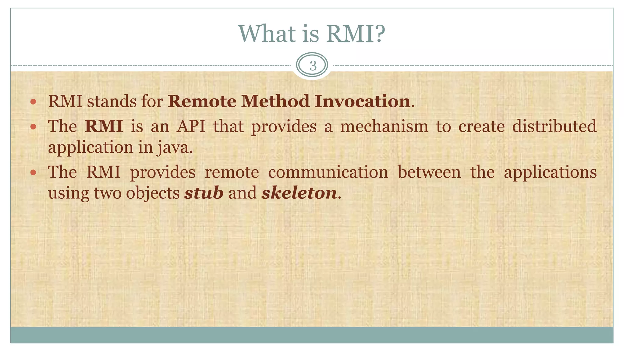 What is RMI?
3
 RMI stands for Remote Method Invocation.
 The RMI is an API that provides a mechanism to create distributed
application in java.
 The RMI provides remote communication between the applications
using two objects stub and skeleton.
 