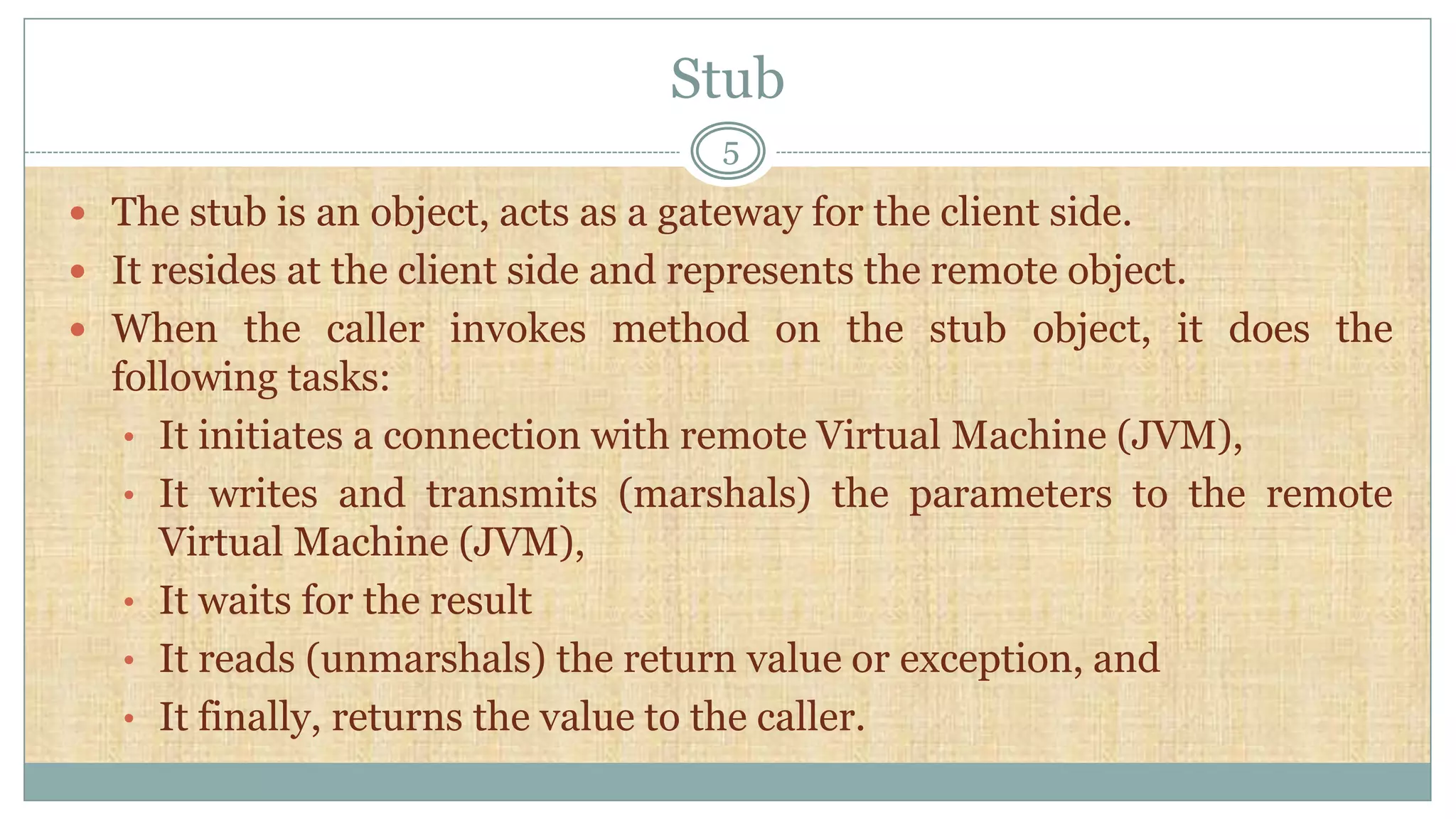 Stub
5
 The stub is an object, acts as a gateway for the client side.
 It resides at the client side and represents the remote object.
 When the caller invokes method on the stub object, it does the
following tasks:
• It initiates a connection with remote Virtual Machine (JVM),
• It writes and transmits (marshals) the parameters to the remote
Virtual Machine (JVM),
• It waits for the result
• It reads (unmarshals) the return value or exception, and
• It finally, returns the value to the caller.
 