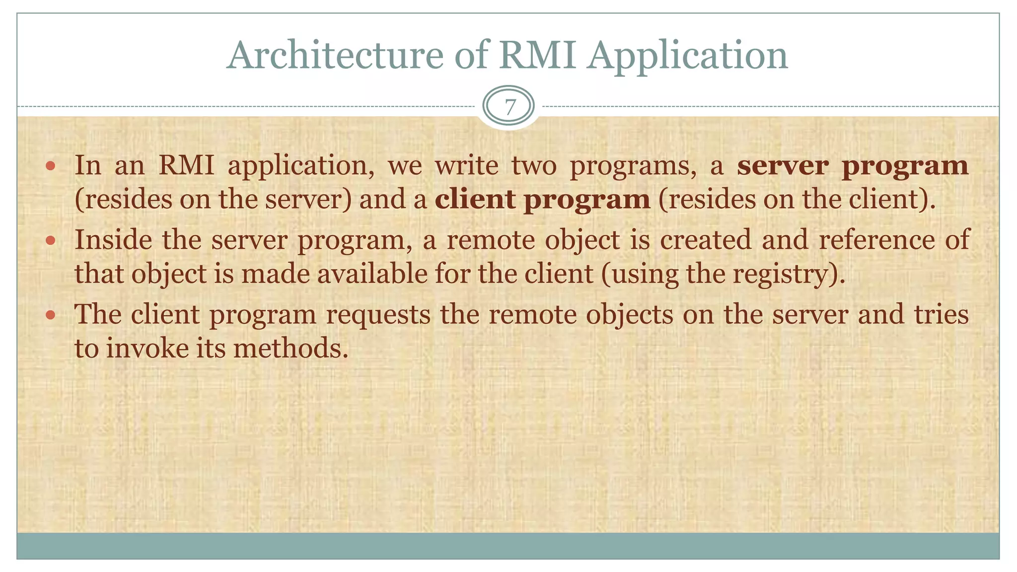 Architecture of RMI Application
7
 In an RMI application, we write two programs, a server program
(resides on the server) and a client program (resides on the client).
 Inside the server program, a remote object is created and reference of
that object is made available for the client (using the registry).
 The client program requests the remote objects on the server and tries
to invoke its methods.
 