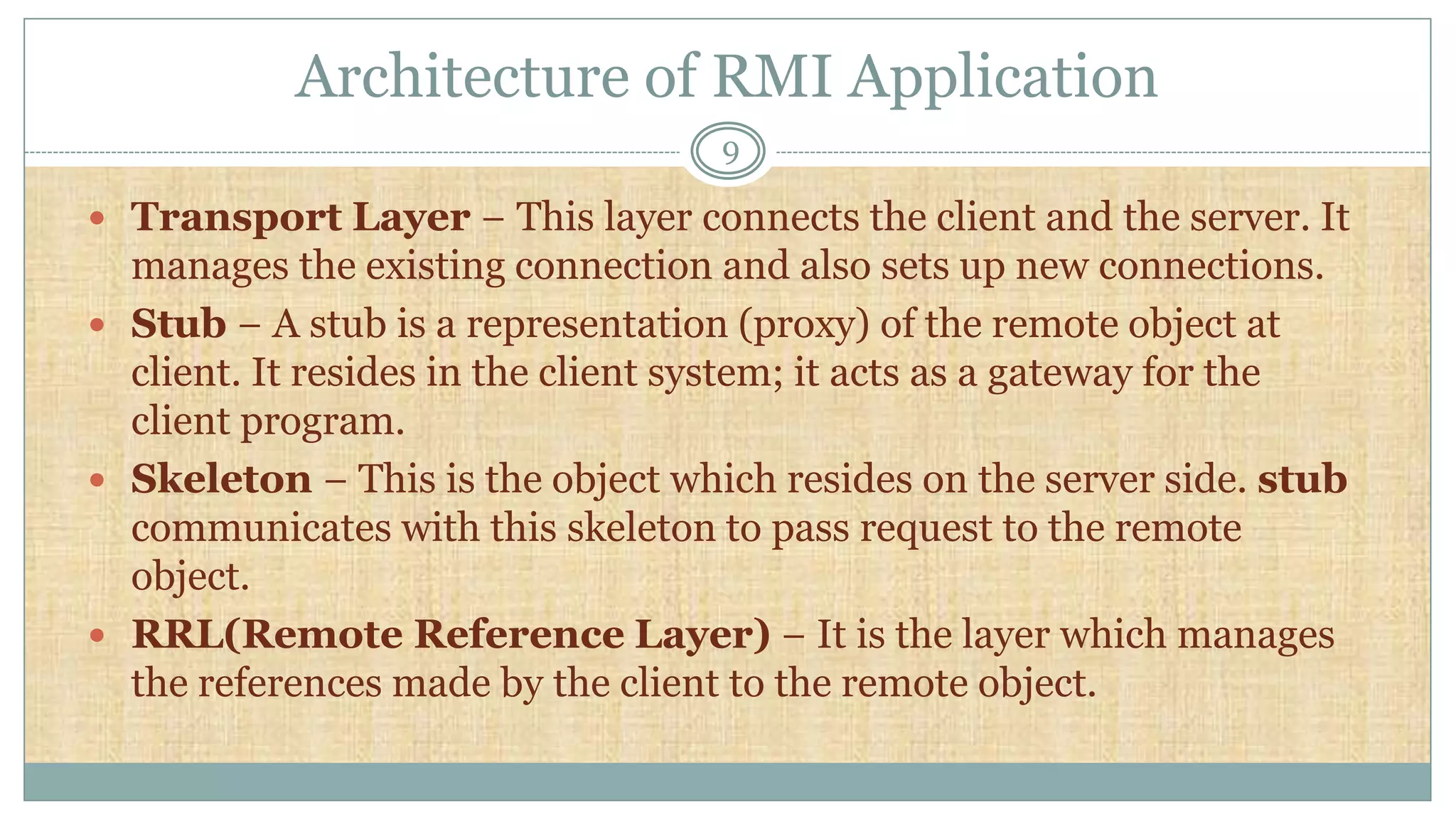 Architecture of RMI Application
9
 Transport Layer − This layer connects the client and the server. It
manages the existing connection and also sets up new connections.
 Stub − A stub is a representation (proxy) of the remote object at
client. It resides in the client system; it acts as a gateway for the
client program.
 Skeleton − This is the object which resides on the server side. stub
communicates with this skeleton to pass request to the remote
object.
 RRL(Remote Reference Layer) − It is the layer which manages
the references made by the client to the remote object.
 