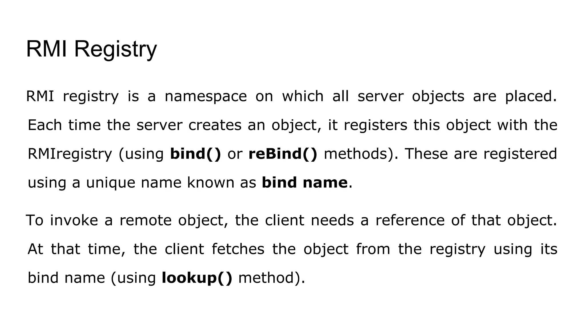 RMI Registry
RMI registry is a namespace on which all server objects are placed.
Each time the server creates an object, it registers this object with the
RMIregistry (using bind() or reBind() methods). These are registered
using a unique name known as bind name.
To invoke a remote object, the client needs a reference of that object.
At that time, the client fetches the object from the registry using its
bind name (using lookup() method).
 