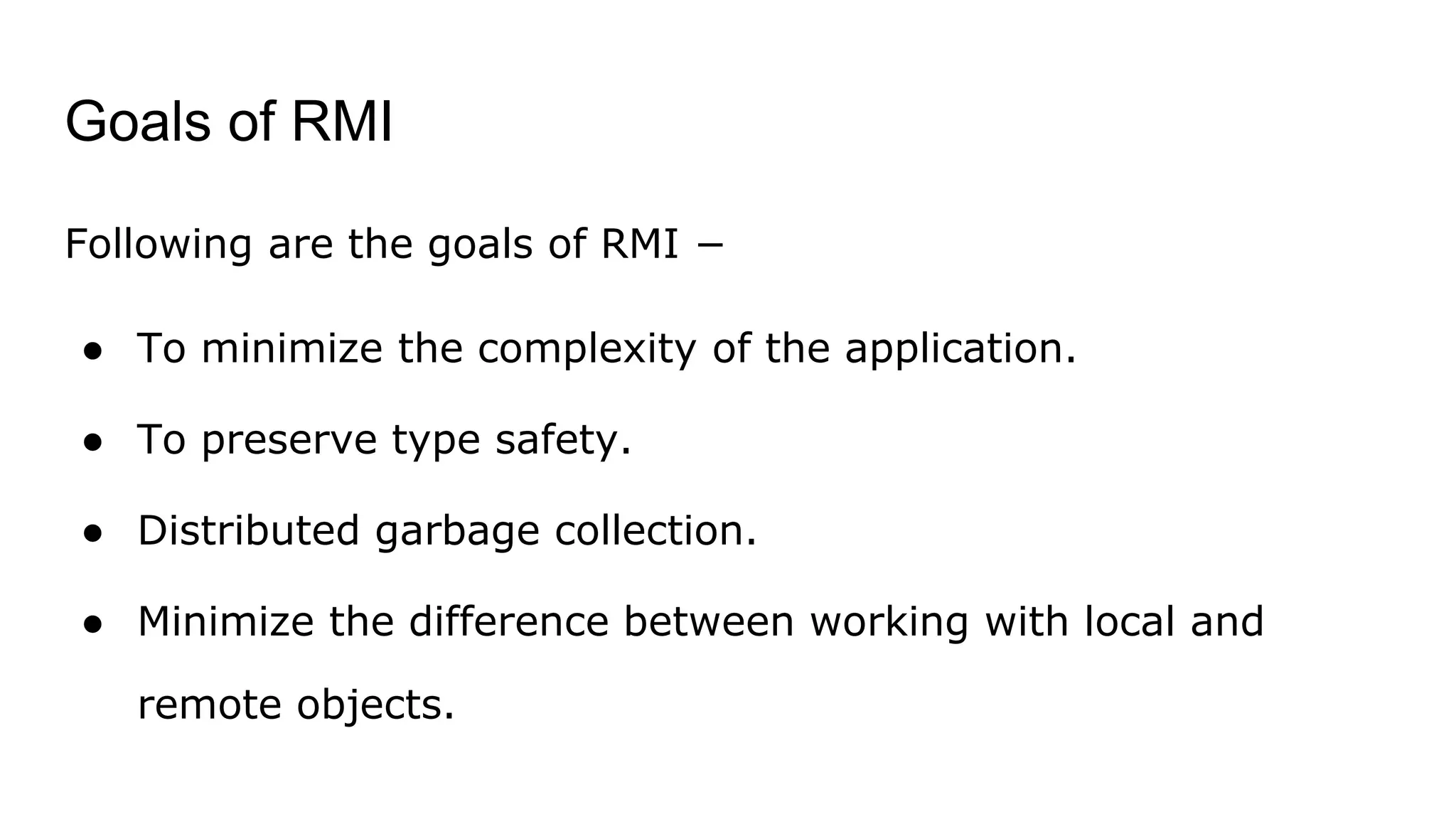 Goals of RMI
Following are the goals of RMI −
● To minimize the complexity of the application.
● To preserve type safety.
● Distributed garbage collection.
● Minimize the difference between working with local and
remote objects.
 