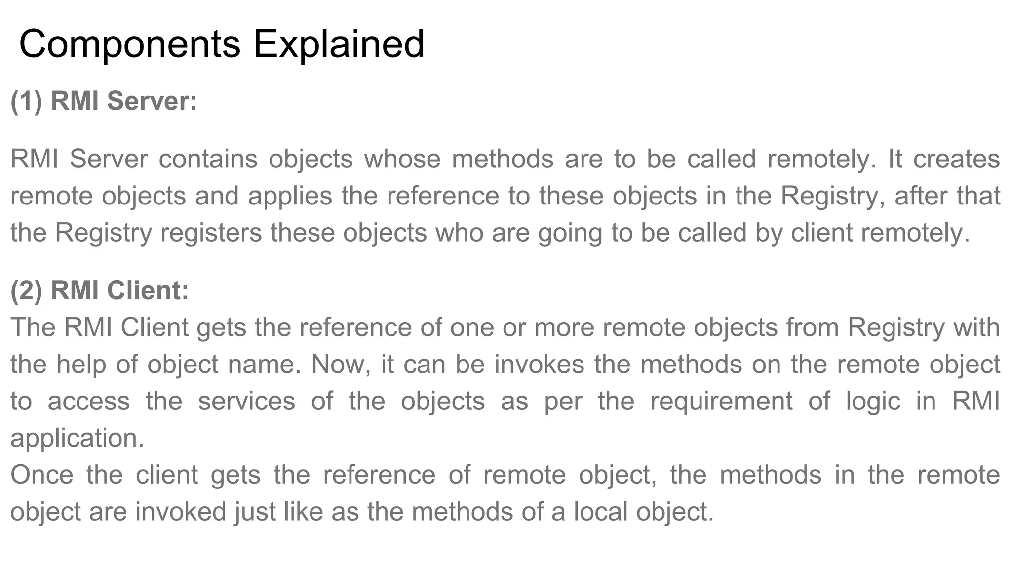 Components Explained
(1) RMI Server:
RMI Server contains objects whose methods are to be called remotely. It creates
remote objects and applies the reference to these objects in the Registry, after that
the Registry registers these objects who are going to be called by client remotely.
(2) RMI Client:
The RMI Client gets the reference of one or more remote objects from Registry with
the help of object name. Now, it can be invokes the methods on the remote object
to access the services of the objects as per the requirement of logic in RMI
application.
Once the client gets the reference of remote object, the methods in the remote
object are invoked just like as the methods of a local object.
 
