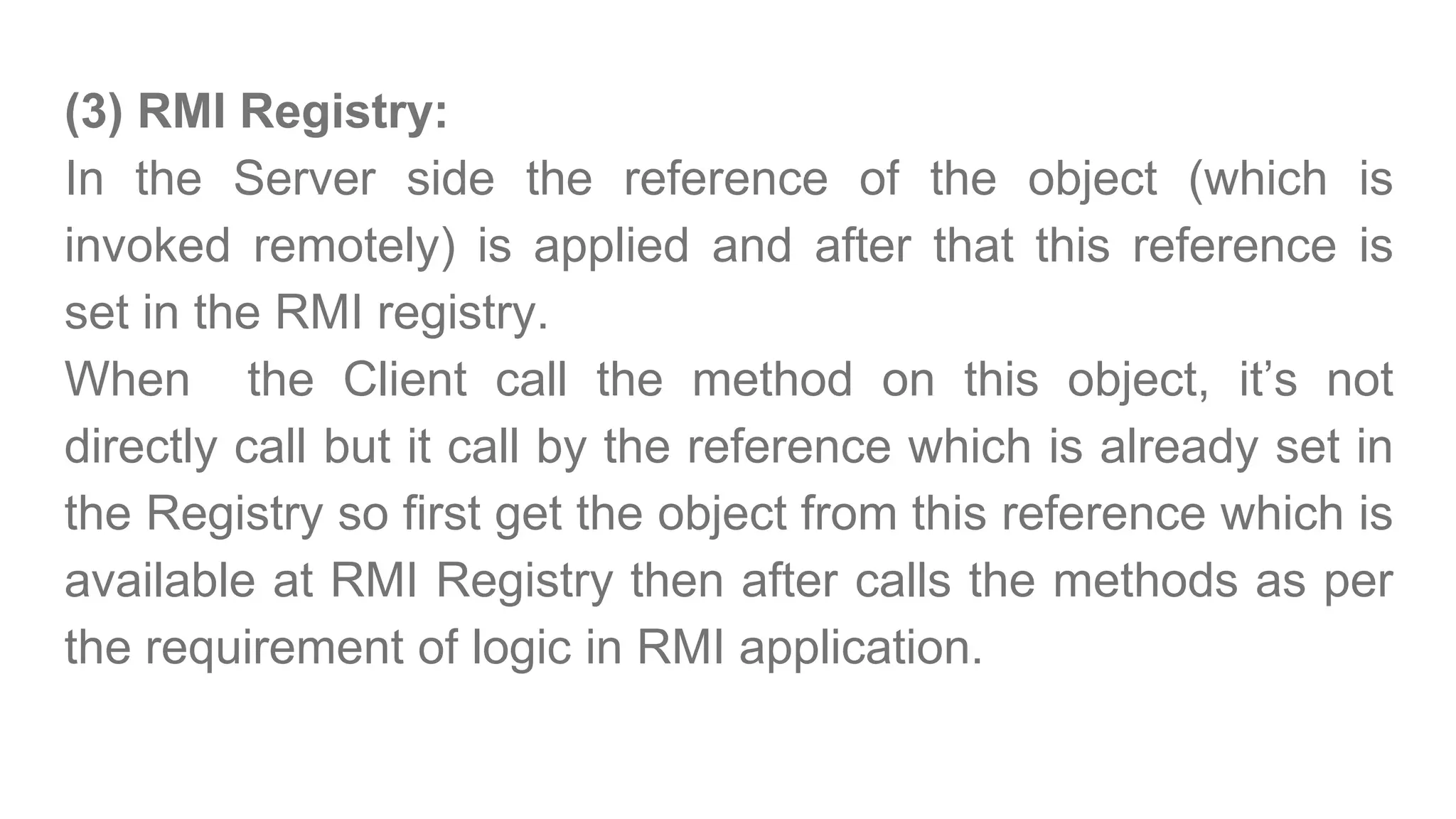 (3) RMI Registry:
In the Server side the reference of the object (which is
invoked remotely) is applied and after that this reference is
set in the RMI registry.
When the Client call the method on this object, it’s not
directly call but it call by the reference which is already set in
the Registry so first get the object from this reference which is
available at RMI Registry then after calls the methods as per
the requirement of logic in RMI application.
 