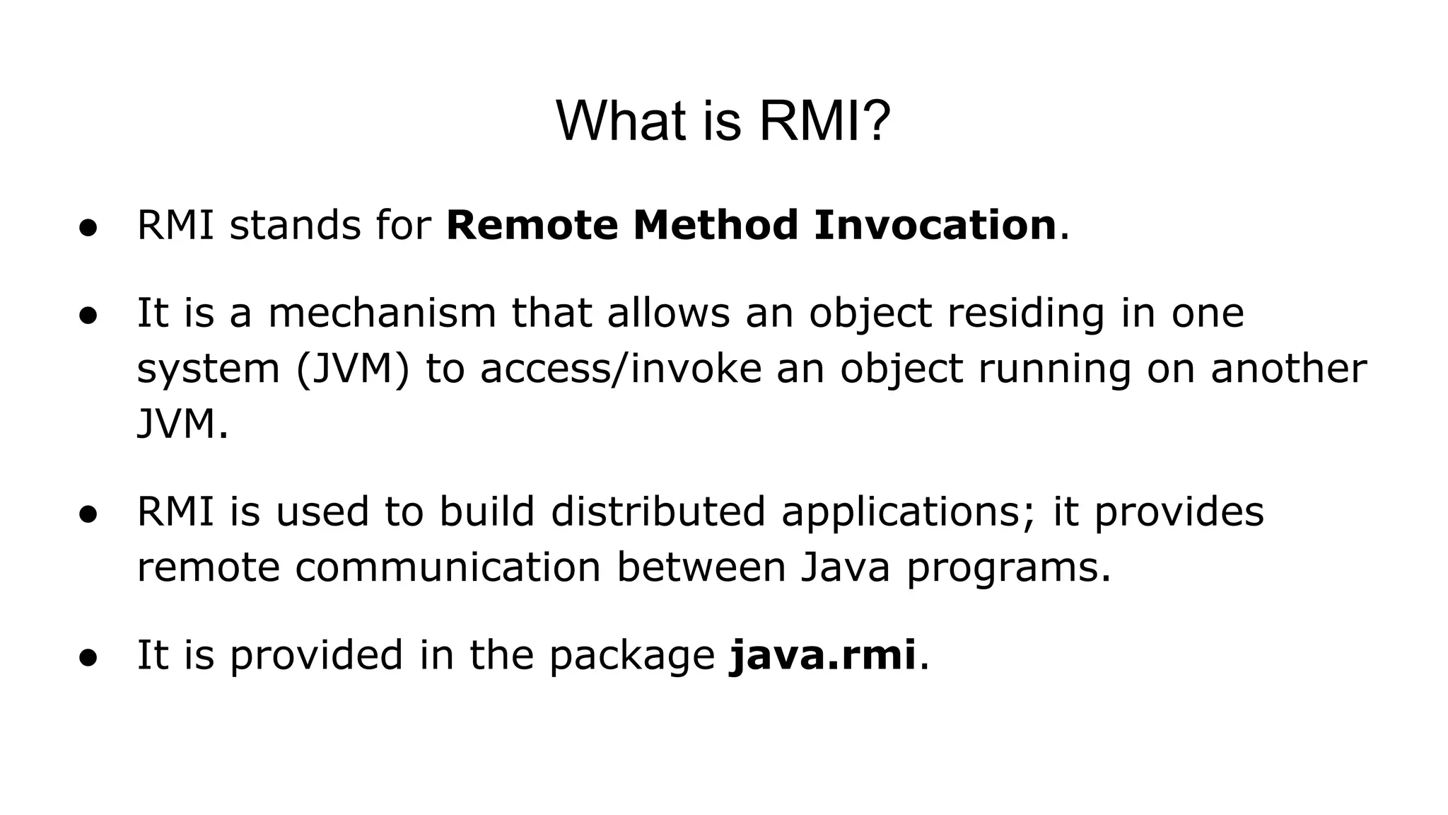 What is RMI?
● RMI stands for Remote Method Invocation.
● It is a mechanism that allows an object residing in one
system (JVM) to access/invoke an object running on another
JVM.
● RMI is used to build distributed applications; it provides
remote communication between Java programs.
● It is provided in the package java.rmi.
 