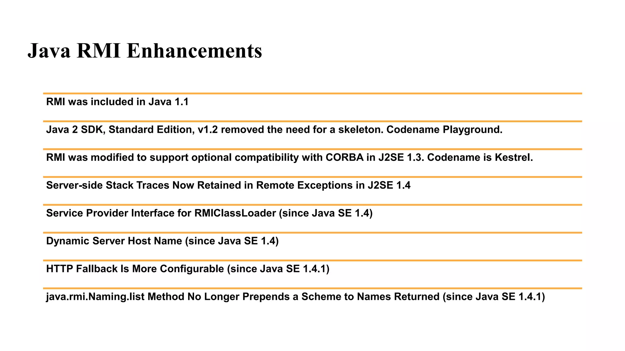 Java RMI Enhancements
RMI was included in Java 1.1
Java 2 SDK, Standard Edition, v1.2 removed the need for a skeleton. Codename Playground.
RMI was modified to support optional compatibility with CORBA in J2SE 1.3. Codename is Kestrel.
Server-side Stack Traces Now Retained in Remote Exceptions in J2SE 1.4
Service Provider Interface for RMIClassLoader (since Java SE 1.4)
Dynamic Server Host Name (since Java SE 1.4)
HTTP Fallback Is More Configurable (since Java SE 1.4.1)
java.rmi.Naming.list Method No Longer Prepends a Scheme to Names Returned (since Java SE 1.4.1)
 