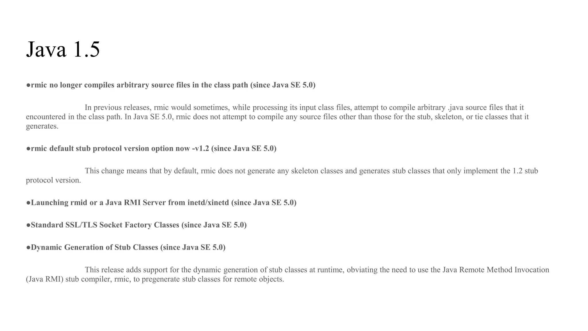 Java 1.5
●rmic no longer compiles arbitrary source files in the class path (since Java SE 5.0)
In previous releases, rmic would sometimes, while processing its input class files, attempt to compile arbitrary .java source files that it
encountered in the class path. In Java SE 5.0, rmic does not attempt to compile any source files other than those for the stub, skeleton, or tie classes that it
generates.
●rmic default stub protocol version option now -v1.2 (since Java SE 5.0)
This change means that by default, rmic does not generate any skeleton classes and generates stub classes that only implement the 1.2 stub
protocol version.
●Launching rmid or a Java RMI Server from inetd/xinetd (since Java SE 5.0)
●Standard SSL/TLS Socket Factory Classes (since Java SE 5.0)
●Dynamic Generation of Stub Classes (since Java SE 5.0)
This release adds support for the dynamic generation of stub classes at runtime, obviating the need to use the Java Remote Method Invocation
(Java RMI) stub compiler, rmic, to pregenerate stub classes for remote objects.
 