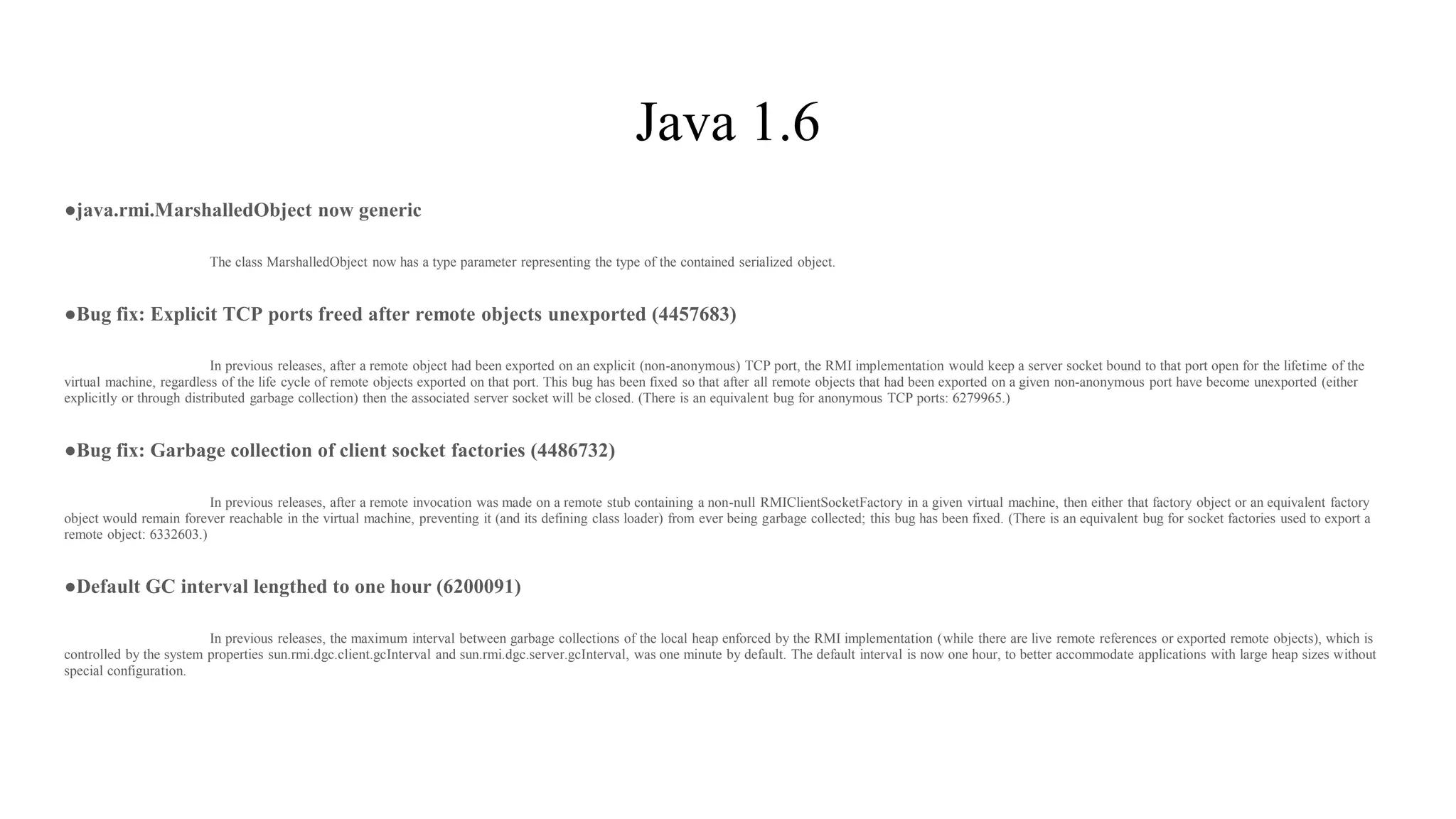 Java 1.6
●java.rmi.MarshalledObject now generic
The class MarshalledObject now has a type parameter representing the type of the contained serialized object.
●Bug fix: Explicit TCP ports freed after remote objects unexported (4457683)
In previous releases, after a remote object had been exported on an explicit (non-anonymous) TCP port, the RMI implementation would keep a server socket bound to that port open for the lifetime of the
virtual machine, regardless of the life cycle of remote objects exported on that port. This bug has been fixed so that after all remote objects that had been exported on a given non-anonymous port have become unexported (either
explicitly or through distributed garbage collection) then the associated server socket will be closed. (There is an equivalent bug for anonymous TCP ports: 6279965.)
●Bug fix: Garbage collection of client socket factories (4486732)
In previous releases, after a remote invocation was made on a remote stub containing a non-null RMIClientSocketFactory in a given virtual machine, then either that factory object or an equivalent factory
object would remain forever reachable in the virtual machine, preventing it (and its defining class loader) from ever being garbage collected; this bug has been fixed. (There is an equivalent bug for socket factories used to export a
remote object: 6332603.)
●Default GC interval lengthed to one hour (6200091)
In previous releases, the maximum interval between garbage collections of the local heap enforced by the RMI implementation (while there are live remote references or exported remote objects), which is
controlled by the system properties sun.rmi.dgc.client.gcInterval and sun.rmi.dgc.server.gcInterval, was one minute by default. The default interval is now one hour, to better accommodate applications with large heap sizes without
special configuration.
 