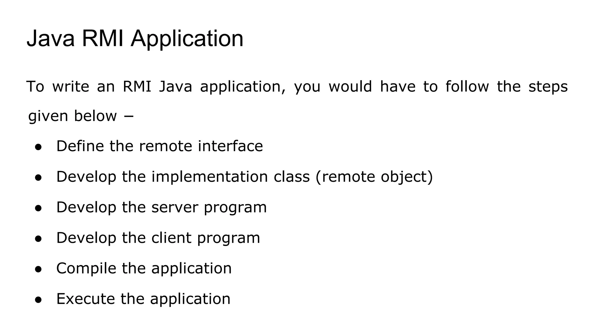 Java RMI Application
To write an RMI Java application, you would have to follow the steps
given below −
● Define the remote interface
● Develop the implementation class (remote object)
● Develop the server program
● Develop the client program
● Compile the application
● Execute the application
 